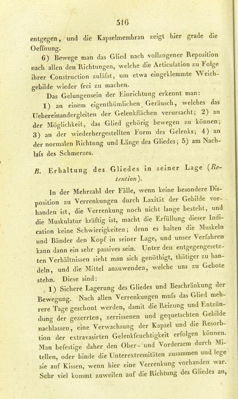 entgegen, und die Kapselmembran zeigt hier grade die Oeffnung. 6) Bewege man das Glied nach vollzogener Reposition nach allen den Richtungen, welche die Articulatlon zu Folge Ihrer Construction zuläfst, um etwa eingeklemmte Welch- gebllde wieder frei zu machen. Das Gelungenseln der Einrichtung erkennt man: 1) an einem elgenthümllchen, Geräusch, welches das Ueberelnanderglelten der Gelenkflächen verursacht; 2) an der Möglichkeit, das Glied gehörig bewegen zu können; 3) an der wiederhergestellten Form des Gelenks; 4) an der normalen Richtung und Länge des Gliedes; 5) am Nach- lafs des Schmerzes. - B. Erhaltung des Gliedes in seiner Lage {Re- tention). In der Mehrzahl der Fälle, wenn keine besondere Dis- position zu Verrenkungen durch Laxität der Gebilde vor- . banden ist, die Verrenkung noch nicht lange besteht, und die Muskulatur kräftig ist, macht die Erfüllung dieser ludi- catlon keine Schwierigkeiten; denn es halten die Muskeln und Bänder den Kopf In seiner Lage, und unser Verfahren kann dann ein sehr passives sein. Unter den entgegengesetz- ten Verhältnissen sieht man sich genöthigt, thätiger zu han- deln, und die Mittel anzuwenden, welche uns zu Gebote stehn. Diese sind: 1) Sichere Lagerung des Gliedes und Beschränkung der Bewegung. Nach allen Verrenkungen mufs das Glied meh- rere Tage geschont werden, damit die Reizung und Entzün- dung der gezerrten, zerrissenen und gequetschten Gebdde nachlassen, eine Verwachsung der Kapsel und die Resorb- tlon der extravasirten Gelenkfeuchtigkeit erfolgen können. Man befestige daher den Ober- und Vorderarm durch Mi- tellen, oder binde die Unterextremitäten zusammen und lege sie auf Kissen, wenn hier eine Vcrrenk.ing vorhanden war. Sehr viel kommt zuweilen auf die Richtung des Gliedes an.