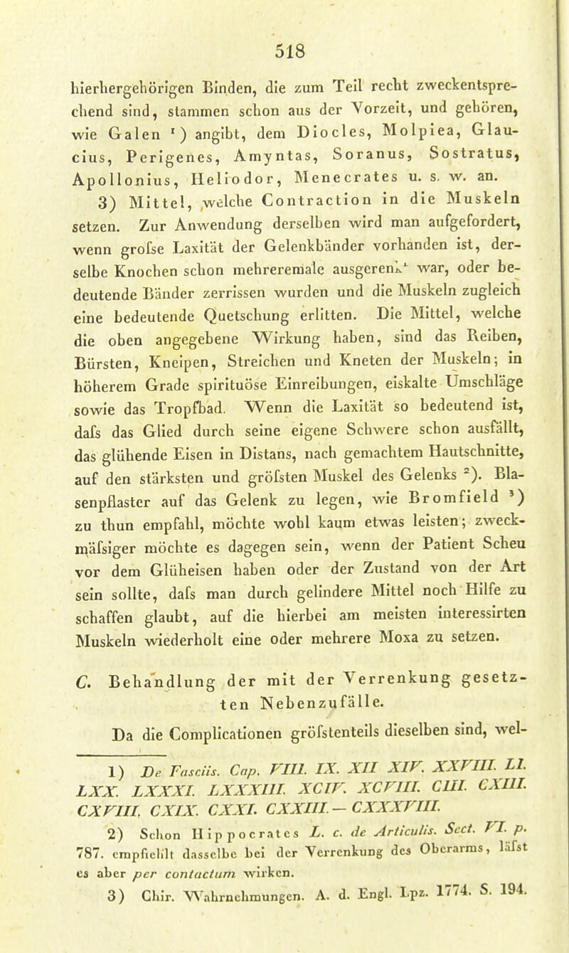 hlerbergeliörlgen Binden, die zum Teil recbt zweckentspre- chend sind, stammen schon aus der Vorzeit, und gehören, wie Galen ') angibt, dem Diocles, Molplea, Glau- cius, Perlgenes, Amyntas, Soranus, Sostratus, Apollonius, Heliodor, Menecrates u. s. w. an. 3) Mitte!, ,wclche Contraction in die Muskeln setzen. Zur Anwendung derselben wird man aufgefordert, wenn grofse Laxität der Gelenkbänder vorbanden ist, der- selbe Knochen schon mehreremale ausgerenk*^ war, oder be- deutende Bänder zerrissen wurden und die Muskeln zugleich eine bedeutende Quetschung erlitten. Die Mittel, welche die oben angegebene Wirkung haben, sind das Reiben, Bürsten, Kneipen, Streichen und Kneten der Muskeln; in höherem Grade spirltuöse Einreibungen, eiskalte Umschläge sowie das Tropfbad. Wenn die Laxität so bedeutend ist, dafs das Glied durch seine eigene Schwere schon ausfällt, das glühende Eisen in Distans, nach gemachtem Hautschnitte, auf den stärksten und gröfsten Muskel des Gelenks =). Bla- senpflastcr auf das Gelenk zu legen, wie Bromfield ') zu thun empfahl, möchte wohl kaum etwas leisten; zweck- mäfsiger möchte es dagegen sein, wenn der Patient Scheu vor dem Glüheisen haben oder der Zustand von der Art sein sollte, dafs man durch gelindere Mittel noch Hilfe zu schaffen glaubt, auf die hierbei am meisten interessirten Muskeln wiederholt eine oder mehrere Moxa zu setzen. C. Behandlung der mit der Verrenkung gesetz- ten Nebenzqfälle. Da die Complicationen gröfstentells dieselben sind, wel- 1) Dr Fasens. Cap. Pill. IX. XII XIV. XXVIU. LI LXX. LXXXI LXXXllI XCIF. XCFIIL CHI CXIH. CXVIU, CXIX. CXXL CXXIII-CXXXFIII 2) Schon Hlppocratcs L. c. de Articulis. Scct. FI p. 787. crapfieint dasselbe bei der Verrenkung des Oberarms, läfst CS aber per contuctum -wirken. 3) Ghir. V\'^ahrnehmungcn. A. d. Engl. Lpz- 1774. S. 194.