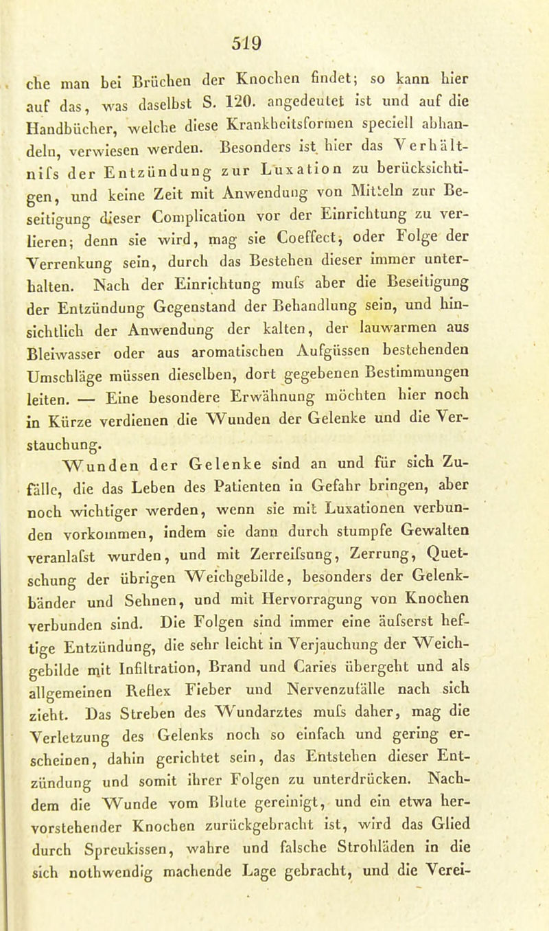 che man bei Erüchen der Knochen finJet; so kann hier auf das, was daselbst S. 120. angedeulet ist inid auf die Handbücher, welche diese Krankheitsformen speciell abhan- deln, verwiesen werden. Besonders ist hier das Verhält- nifs der Entzündung zur Luxation zu berücksichti- gen, und keine Zeit mit Anwendung von Mitieln zur Be- seitigung dieser Coniplication vor der Einrichtung zu ver- lieren; denn sie wird, mag sie Coeffect, oder Folge der Verrenkung sein, durch das Bestehen dieser immer unter- halten. Nach der Einrichtung mufs aber die Beseitigung der Entzündung Gegenstand der Behandlung sein, und hin- sichtlich der Anwendung der kalten, der lauwarmen aus Bleiwasser oder aus aromatischen Aufgüssen bestehenden Umschläge müssen dieselben, dort gegebenen Bestimmungen leiten. — Eine besondere Erwähnung möchten hier noch in Kürze verdienen die Wunden der Gelenke und die Ver- stauchung. Wunden der Gelenke sind an und für sich Zu- fälle, die das Leben des Patienten in Gefahr bringen, aber noch wichtiger werden, wenn sie mit Luxationen verbun- den vorkommen, indem sie dann durch stumpfe Gewalten veranlafst wurden, und mit Zerreifsung, Zerrung, Quet- schung der übrigen Weichgebilde, besonders der Gelenk- bänder und Sehnen, und mit Hervorragung von Knochen verbunden sind. Die Folgen sind immer eine äufserst hef- tige Entzündung, die sehr leicht in Verjauchung der Weich- gebilde mit Infiltration, Brand und Caries übergeht und als allgemeinen Reflex Fieber und Nervenzufälle nach sich zieht. Das Streben des Wundarztes mufs daher, mag die Verletzung des Gelenks noch so einfach und gering er- scheinen, dahin gerichtet sein, das Entstehen dieser Ent- zündung und somit ihrer Folgen zu unterdrücken. Nach- dem die Wunde vom Blute gereinigt, und ein etwa her- vorstehender Knochen zurückgebracht ist, wird das Glied durch Spreukissen, wahre und falsche Strohläden in die sich nothwendig machende Lage gebracht, und die Verei-