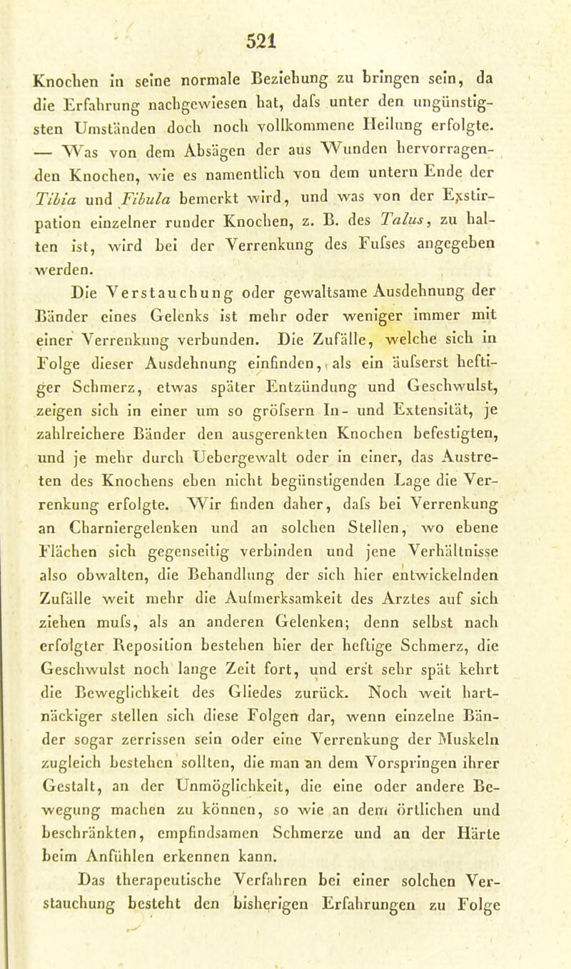 Knochen in seine normale Beziehung zu bringen sein, da die Erfahrung nachgewiesen hat, dafs unter den ungünstig- sten Umständen doch noch vollkommene Heilung erfolgte. — Was von dem Absägen der aus Wunden hervorragen- den Knochen, wie es namentlich von dem untern Ende der Tihia und niiula bemerkt wird, und was von der Ejcstir- pation einzelner runder Knochen, z. B. des Talus, zu hal- ten ist, wird bei der Verrenkung des Fufses angegeben werden. Die Verstauchung oder gewaltsame Ausdehnung der Länder eines Gelenks ist mehr oder weniger immer mit einer Verrenkung verbunden. Die Zufälle, welche sich in Folge dieser Ausdehnung einfinden,, als ein äufserst hefti- ger Schmerz, etwas später Entzündung und Geschwulst, zeigen sich In einer um so gröfsern In- und Extensität, je zahlreichere Bänder den ausgerenkten Knochen befestigten, und je mehr durch Uebergewalt oder in einer, das Austre- ten des Knochens eben nicht begünstigenden Lage die Ver- renkung erfolgte. Wir finden daher, dafs bei Verrenkung an Charniergelenken und an solchen Stellen, wo ebene Flächen sich gegenseitig verbinden und Jene Verhältnisse also obwalten, die Behandlung der sich hier entwickelnden Zufälle weit mehr die Aufmerksamkeit des Arztes auf sich ziehen mufs, als an anderen Gelenken; denn selbst nach erfolgter Reposition bestehen hier der heftige Schmerz, die Geschwulst noch lange Zeit fort, und erst sehr spät kehrt die Beweglichkeit des Gliedes zurück. Noch weit hart- näckiger stellen sich diese Folgen dar, wenn einzelne Bän- der sogar zerrissen sein oder eine Verrenkung der Muskeln zugleich bestehen sollten, die man an dem Vorspringen ihrer Gestalt, an der Unmöglichkeit, die eine oder andere Be- wegung machen zu können, so wie an dem örtlichen und beschränkten, empfindsamen Schmerze und an der Härte beim Anfühlen erkennen kann. Das therapeutische Verfahren bei einer solchen Ver- stauchung besteht den bisherigen Erfahrungen zu Folge