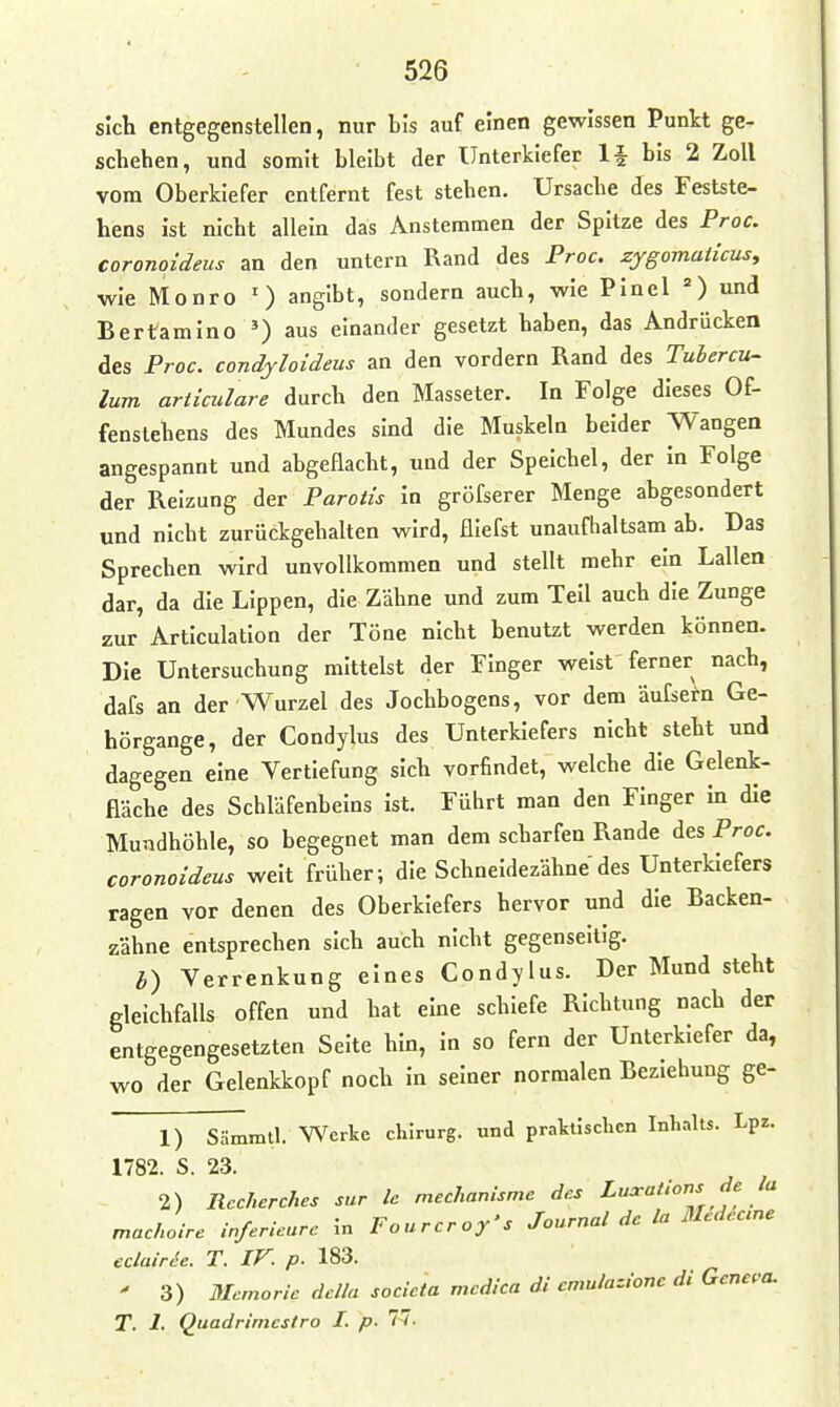 sich entgegenstellen, nur bis auf einen gewissen Punkt ge- schehen, und somit bleibt der Unterkiefer 1-| bis 2 Zoll vom Oberkiefer entfernt fest stehen. Ursache des Festste- hens ist nicht allein das Anstemmen der Spitze des Proc, coronoideus an den untern Rand des Proc, zygomaiicus, wie Monro ') angibt, sondern auch, wie Pincl =) und Bertamino ') aus einander gesetzt haben, das Andrücken des Proc. condyloideus an den vordem Rand des Tubercu- lum articulare durch den Masseter. In Folge dieses Of- fenstehens des Mundes sind die Muskeln beider Wangen angespannt und abgeflacht, und der Speichel, der in Folge der Reizung fi&v Parotis in gröfserer Menge abgesondert und nicht zurückgehalten wird, fliefst unaufhaltsam ab. Das Sprechen wird unvollkommen und stellt mehr ein Lallen dar, da die Lippen, die Zähne und zum Teil auch die Zunge zur Articulatlon der Töne nicht benutzt werden können. Die Untersuchung mittelst der Finger weist ferner nach, dafs an der Wurzel des Jochbogens, vor dem äufsern Ge- hörgange, der Condylus des Unterkiefers nicht steht und dagegen eine Vertiefung sich vorfindet, welche die Gelenk- fläche des Schläfenbeins ist. Führt man den Finger in die Mundhöhle, so begegnet man dem scharfen Rande des Proc. coronoideus weit früher; die Schneidezähne des Unterkiefers ragen vor denen des Oberkiefers hervor und die Backen- zähne entsprechen sich auch nicht gegenseitig. Verrenkung eines Condylus. Der Mund steht gleichfalls offen und hat eine schiefe Richtung nach der entgegengesetzten Seite hin, in so fern der Unterkiefer da, wo der Gelenkkopf noch in seiner normalen Beziehung ge- 1) Sämmtl. Werke chirurg. und praktischen Inhalts. Lpz. 1782. S. 23. 2) Rccherches sur Ic mechanisme des Luxations de la machoire inferUurc In Fourcroy's Journal de la Medeane eclairie. T. IF. p. 183. ' 3) Mcmoric dclla socicta mcdica di cnmlazione di Geneva. T. 1. Quadrimcstro 1. p. 77.