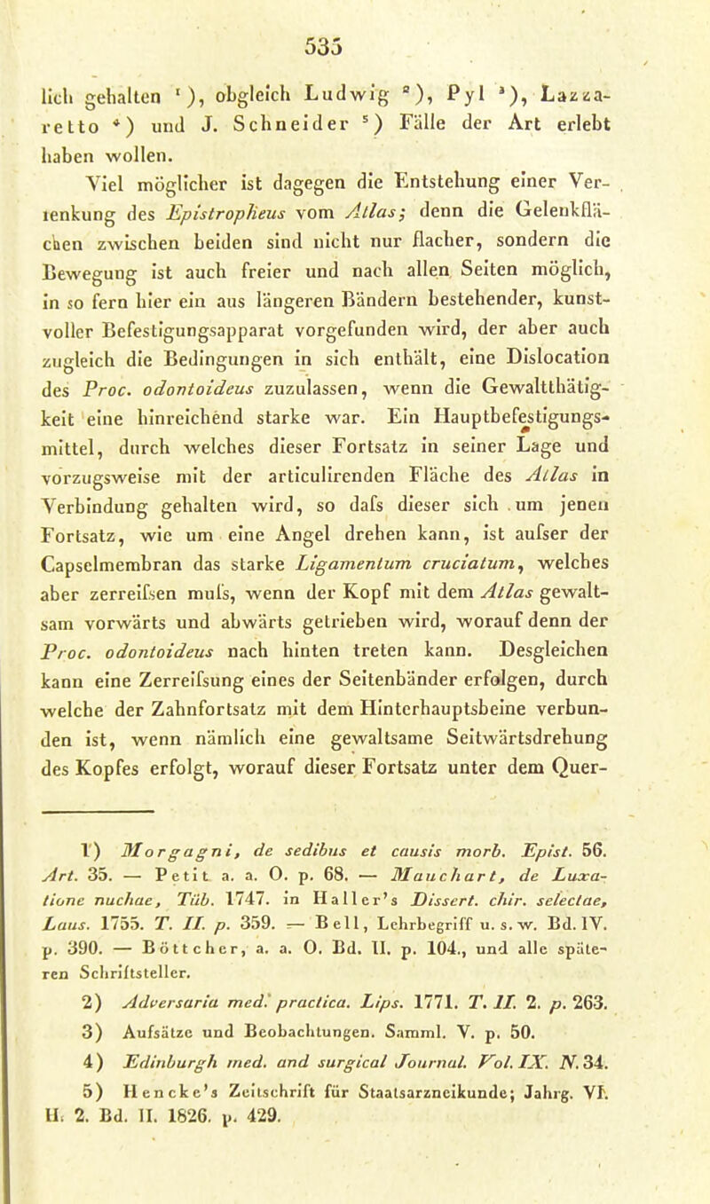 lieh gehalten '), abgleich Ludwig Pyl »), Lazaa- retto *) und J. Schneider Fälle der Art erlebt haben wollen. Yiel möglicher ist dagegen die Entstehung einer Ver- lenkung des EpistropJieus vom Atlas; denn die Geleulcflä- clien zwischen beiden sind nicht nur flacher, sondern die Bewegung ist auch freier und nach allen Selten möglich, in so fern hier ein aus längeren Bändern bestehender, kunst- voller Befestigungsapparat vorgefunden wird, der aber auch zugleich die Bedingungen in sich enthält, eine Dlslocatlon des Proc. odontoideus zuzulassen, wenn die Gewaltthätlg- kelt eine hinreichend starke war. Ein Hauptbefestigungs- mittel, durch welches dieser Fortsatz In seiner Lage und vorzugsweise mit der artlcullrenden Fläche des Alias In Yerbindung gehalten wird, so dafs dieser sich .um jenen Fortsatz, wie um eine Angel drehen kann, Ist aufser der Capselmerabran das starke Ligamentum cruciatum, welches aber zerrelfsen muls, wenn der Kopf mit dem Atlas gewalt- sam vorwärts und abwärts getrieben wird, worauf denn der Proc. odontoideus nach hinten treten kann. Desgleichen kann eine Zerreifsung eines der Seitenbänder erfolgen, durch welche der Zahnfortsatz mit dem Hinterhauptsbeine verbun- den ist, wenn nämlich eine gewaltsame Seltwärtsdrehung des Kopfes erfolgt, worauf dieser Fortsatz unter dem Quer- 1) Morgagni, de sedibus et causis morb. Eplsl. 56. Art. 35. — Petit a. a. 0. p. 68. — Mauchart, de Luxar tione nuchae, Tüb. 1747. in Haller's Dissert. chir. selectae, Laus. 1755. T. II. p. 359. ^ Bell, Lchrbegriff u. s. w. Bd. IV. p. 390. — Böttcher, a. a. 0. Bd. II. p. 104., und alle späte- ren Scliriltsteller. 2) Adversaria med', practica. Lips. 1771. T.II. 2. />. 263. 3) Aufsätze und Beobachtungen. S;»inml. V. p. 50. 4) Edinburgh med. and surgical Journal. Vol. IX. iV. 34. 5) Hencke's Zeltschrift für Staalsarzneikunde; Jahrg. Vf. IL 2. Bd. II. 1826. p. 429.