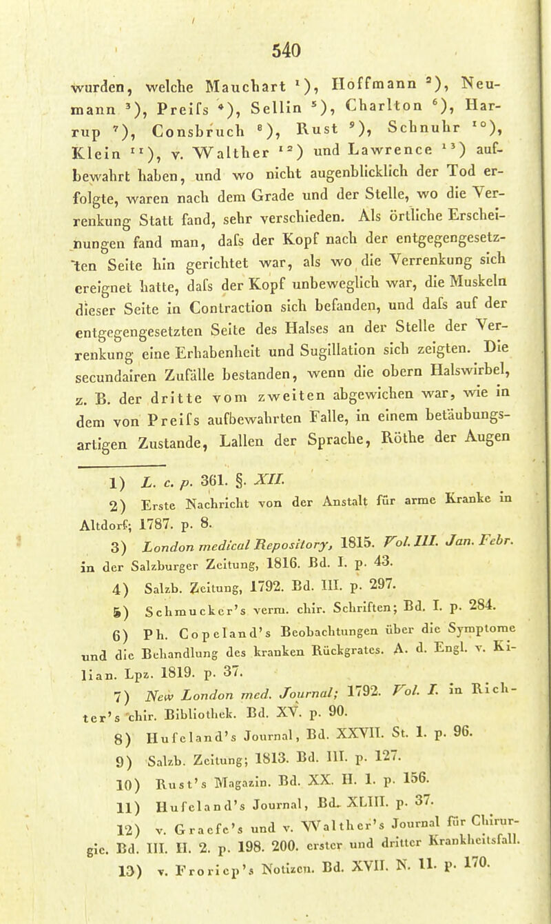 wurden, welche Mauchart Hoffmann =), Neu- mann Preifs *), Sellin Charlton Har- rup Consbruch «), Rust »)» Schnuhr '°), Klein V. Walther ' = ) und Lawrence auf- bewahrt haben, und wo nicht augenbhcklich der Tod er- folgte, waren nach dem Grade und der Stelle, wo die Ver- renkung Statt fand, sehr verschieden. Als örtliche Erschei- nungen fand man, dafs der Kopf nach der entgegengesetz- 'ten Seite hin gerichtet war, als wo die Verrenkung sich ereignet hatte, dafs der Kopf unbeweglich war, die Muskeln dieser Seite in Conlractlon sich befanden, und dafs auf der entgegengesetzten Seite des Halses an der Stelle der Ver- renkung eine Erhabenheit und Suglllation sich zeigten. Die secundalren Zufälle bestanden, wenn die obern Halswirbel, z. B, der dritte vom zweiten abgewichen war, wie in dem von Preifs aufbewahrten Falle, in einem betäubungs- artigen Zustande, Lallen der Sprache, Rothe der Augen 1) L. c. p. 36L §. XIL 2) Erste Nachricht yon der Anstalt für arme Kranke in Altdorf; 1787. p. 8. 3) London medical Repository, 181ä. Fol. HI. Jan. Febr. in der Sakburger Zeitung, 1816. Bd. I. p. 43. 4) Salzb. Zeltung, 1792. Bd. III. p. 297. 5) Schmuckcr's verra. chir. Schriften; Bd. I. p. 284. 6) Ph. Co pcland's Beobachtungen über die Symptome und die Behandlung des kranken Rückgrates. A- d. Engl. v. Ki- lian. Lpz. 1819. p. 37. 7) iVe«' London wed. Journal; 1792. Fo/. L in Rich- ter's'chlr. Bibliothek. Bd. XV. p. 90. 8) Ilufeland's Journal, Bd. XXVII. St. 1. p. 96. 9) Salzb. Zeitung; 1813. Bd. III. p. 127. 10) Rust's Magazin. Bd. XX. II. 1. p. 156. 11) Hufeland's Journal, Bd, XLIII. p. 37. 12) V. Graefc's und v. Walther's Journ.nl für Chirur- gie. Bd. III. H. 2. p. 198. 200. erster und dritter Krankheitsfall. ID) V. rroricp's Notizen. Bd. XVII. N. U. p. 170.