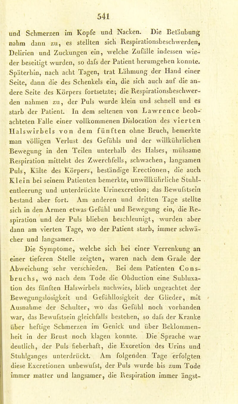 und Schmerzen im Kopfe und Nacken. Die Betäubung nahm dann zu, es stellten sich Resplrationsbeschwerden, Delirien und Zuckungen ein, welche Zufälle indessen wie- der beseitigt wurden, so dafs der Patient herumgehen konnte. Späterhin, nach acht Tagen, trat Lähmung der Hand einer Seite, dann die des Schenkels ein, die sich auch auf die an- dere Seite des Körpers fortsetzte; die Respirationsbeschwer- den nahmen zu, der Puls wurde klein und schnell und es starb der Patient. In dem seltenen von Lawrence beob- achteten Falle einer vollkommenen Dislocation des vierten Halswirbels von dem fünften ohne Bruch, bemerkte man völligen Verlust des Gefühls und der willkiihrlichen Bewegung in den Teilen unterhalb des Halses, mühsame Respiration mittelst des Zwerchfells, schwachen, langsamen Puls, Kälte des Körpers, beständige Erectionen, die auch Klein bei seinem Patienten bemerkte, unwillkührliche Stuhl- entleerung imd unterdrückte Urinexcretion; das Bewufstsein bestand aber fort. Am anderen und dritten Tage stellte sich in den Armen etwas Gefühl und Bewegung ein, die Re- spiration und der Puls blieben beschleunigt, wurden aber dann am vierten Tage, wo der Patient starb, immer schwä- cher und langsamer. Die Symptome, welche sich bei einer Verrenkung an einer tieferen Stelle zeigten, waren nach dem Grade der Abweichung sehr verschieden. Bei dem Patienten Cons- bruchs, wo nach dem Tode die Obduction eine Subluxa- tion des fünften Halswirbels nachwies, blieb ungeachtet der Bewegungslosigkeit und Gefühllosigkeit der Glieder, mit Ausnahme der Schulter, wo das Gefühl noch vorhanden war, das Bewufstsein gleichfalls bestehen, so dafs der Kranke über heftige Schmerzen im Genick und über Beklommen- heit In der Brust noch klagen konnte. Die Sprache war deutlich, der Puls fieberhaft, die Excretion des Urins und Stuhlganges unterdrückt. Am folgenden Tage erfolgten diese Excretionen unbewufst, der Puls wurde bis zum Tode immer matter und langsamer, die Respiration immer ängst-