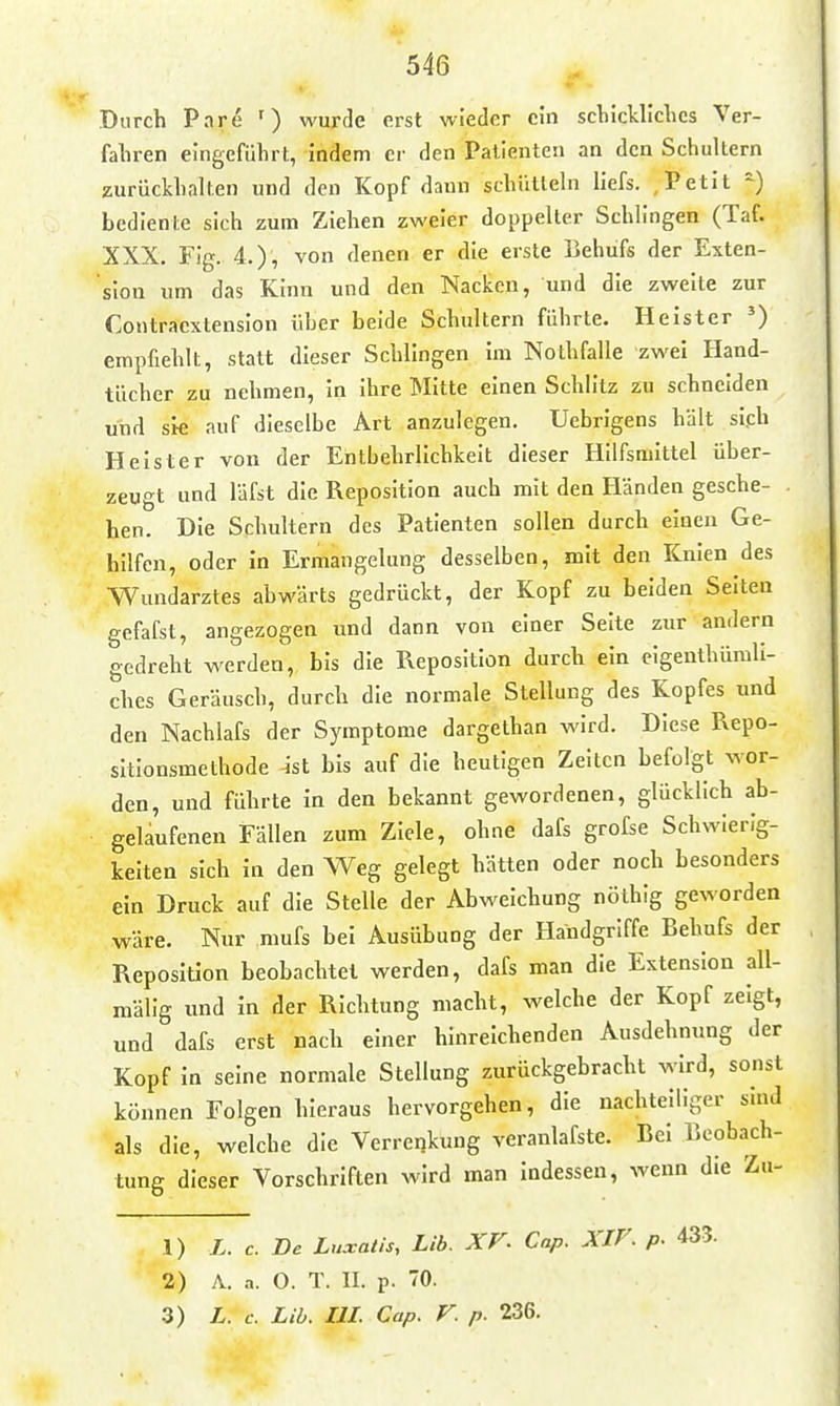 546 Durch Pnre ') wurde erst wieder ein scbickllclics Ver- fahren eingeführt, indem er den Patienten an den Schultern zurückhalten und den Kopf dann schütteln liefs. , Petit =) bediente sich zum Ziehen zweier doppelter Schlingen (Taf. XXX. Fig. 4.), von denen er die erste Behufs der Exten- sion um das Kinn und den Nacken, und die zweite zur Contracxlension über beide Schultern führte. Heister ^ empfiehlt, statt dieser Schlingen im Nothfalle zwei Hand- tücher zu nehmen, in ihre Mitte einen Schlitz zu schneiden und sie auf dieselbe Art anzulegen. Uebrigens hält sich Heister von der Entbehrlichkeit dieser Hilfsmittel über- zeugt und läfst die Reposition auch mit den Händen gesche- hen. Die Schultern des Patienten sollen durch einen Ge- hilfen, oder in Ermangelung desselben, mit den Knien des Wundarztes abwärts gedrückt, der Kopf zu beiden Selten gefafst, angezogen und dann von einer Seite zur andern gedreht werden, bis die Pxeposition durch ein eigenthümli- ches Geräusch, durch die normale Stellung des Kopfes und den Nachlafs der Symptome dargethan wird. Diese Repo- sitionsmethode -ist bis auf die heutigen Zeiten befolgt wor- den, und führte in den bekannt gewordenen, glücklich ab- gelaufenen Fällen zum Ziele, ohne dafs grofse Schwierig- keiten sich in den Weg gelegt hätten oder noch besonders ein Druck auf die Stelle der Abweichung nölhig geworden wäre. Nur niufs bei Ausübung der Handgriffe Behufs der Reposition beobachtet werden, dafs man die Extension all- niälig nnd in der Richtung macht, welche der Kopf zeigt, und dafs erst nach einer hinreichenden Ausdehnung der Kopf in seine normale Stellung zurückgebracht wird, sonst können Folgen hieraus hervorgehen, die nachteiliger sind als die, welche die Verreijkung veranlafste. Bei Beobach- tung dieser Vorschriften wird man indessen, wenn die Zu- 1) L. c. De Luxatis, Lib. XV- Cnp. XZF. p. 433.