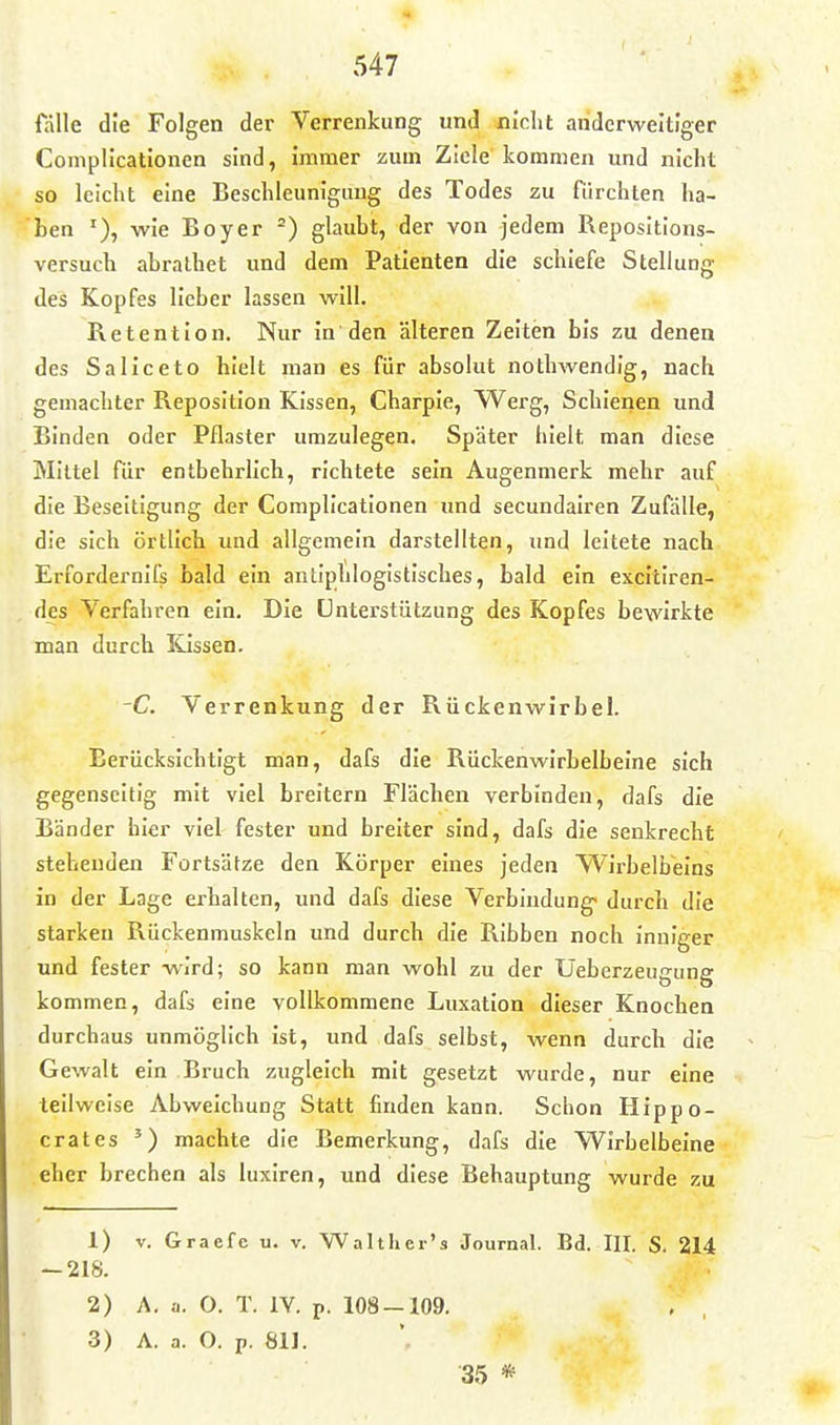 fälle die Folgen der Verrenkung und nicht anderweitiger Coniplicationen sind, immer zum Ziele' kommen und nicht so leicht eine Beschleunigung des Todes zu fürchten ha- ben wie Boyer glaubt, der von jedem Reposltions- versuch abrathet und dem Patienten die schiefe Stellung des Kopfes lieber lassen will. Retention. Nur in den älteren Zeiten bis zu denen des Saliceto hielt man es für absolut nothwendig, nach gemachter Reposition Kissen, Charpie, Werg, Schienen und Binden oder Pflaster umzulegen. Später hielt man diese Mittel für entbehrlich, richtete sein Augenmerk mehr auf die Beseitigung der Compllcatlonen imd secundalren Zufälle, die sich örtlich und allgemein darstellten, und leitete nach Erfordernifs bald ein antiphlogistisches, bald ein excltlren- des Verfahren ein. Die Unterstützung des Kopfes bewirkte man durch lüssen. -C. Verrenkung der Rückenwirbel. Berücksichtigt man, dafs die Rückenwirbelbeine sich gegenseitig mit viel breitern Flächen verbinden, dafs die Bänder hier viel fester und breiter sind, dafs die senkrecht stehenden Fortsätze den Körper eines jeden Wirbeifaeins in der Lage erhalten, und dafs diese Verbindung« durch die starken Rückenmuskeln und durch die RIbben noch inniger und fester wird; so kann man wohl zu der Ueberzeugung kommen, dafs eine vollkommene Luxation dieser Knochen durchaus unmöglich ist, und dafs selbst, wenn durch die Gewalt ein Bruch zugleich mit gesetzt wurde, nur eine teilweise Abweichung Statt finden kann. Schon Hippo- crates ') machte die Bemerkung, dafs die WIrhelbeine eher brechen als luxlren, und diese Behauptung wurde zu 1) V. Graefc u. v. Walther's Journal. Bd. III. S. 214 — 218. 2) A. a. O. T. lY. p. 108-109. , , 3) A. a. O. p. 811. 35 *