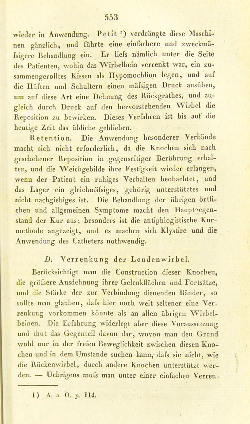 wieder in Anwendung. Petit ') verdrängte diese Maschi- nen gänzlich, und führte eine einfachere und zweckmä- fsigere Behandlung ein. Er llefs nämlich unter die Seite des Patienten, wohin das Wirbelbein verrenkt war, ein zu- sammengerolltes Kissen als Hypomochllon legen, und auf die Hüften und Schultern einen mäfsigen Druck ausüben, um auf diese Art eine Dehnung des Rückgrathes, und zu- gleich durch Druck auf den hervorstehenden Wirbel die Reposition zu bewirken. Dieses Verfahren ist bis auf die heutige Zeit das übliche geblieben. Retention. Die Anwendung besonderer Verbände macht sich nicht erforderlich, da die Knochen sich nach geschehener Reposition in gegenseitiger Berührung erhal- ten, und die Weichgebilde ihre Festigkeit wieder erlangen, wenn der Patient ein ruhiges Verhalten beobachtet, und das Lager ein gleichmäfsiges, gehörig unterstütztes und nicht nachgiebiges Ist. Die Behandlung der übrigen örtli- chen und allgemeinen Symptome macht den Haupt'^egen- stand der Kur aus; besonders ist die antiphlogistische Kur- methode angezeigt, und es machen sich Klystlre und die Anwendung des Catheters nothwendig. D. Verrenkung der Lendenwirbel. Berücksichtigt man die Construction dieser Knochen, die gröfsere Ausdehnung ihrer Gelenkflächen und Fortsätze, und die Stärke der zur Verbindung dienenden Bänder, so sollte man glauben, dafs hier noch weit seltener eine Ver- renkung vorkommen könnte als an allen übrigen Wirbel- beinen. Die Erfahrung widerlegt aber diese Voraussetzung und thut das Gegenteil davon dar, wovon man den Grund wohl nur in der freien Beweglichkeit zwischen diesen Kno- chen und in dem Umstände suchen kann, dafs sie nicht, wie die Rückenwirbel, durch andere Knochen unterstützt wer- den. — Uebrigens mufs man unter einer einfachen Verreu-