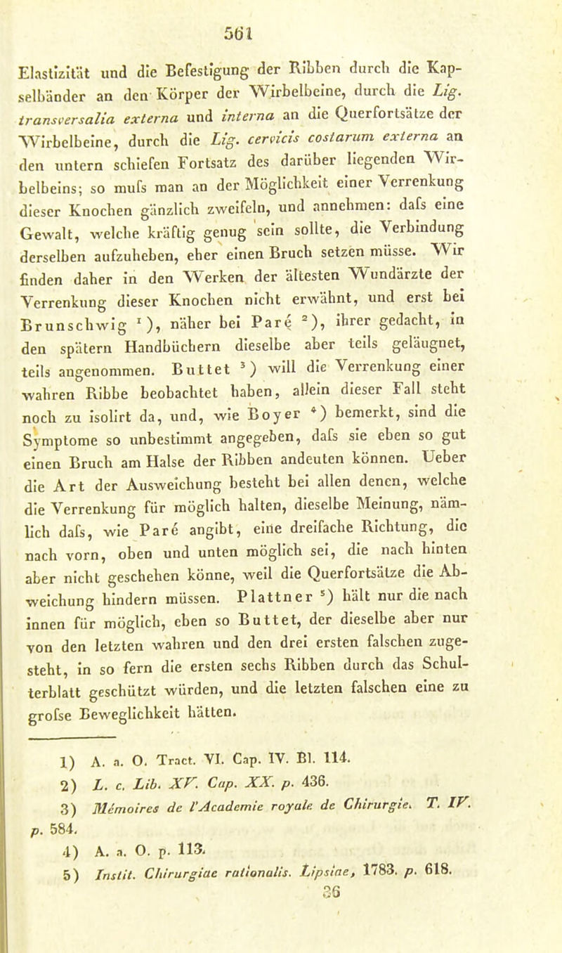 Elastizität und die Befestigung der RIbben durch die Kap- selbänder an den Körper der Wirbelbeine, durch die Lig. iransi'ersalia externa und interna an die Querfortsätze der Wirbelbelne, durch die Lig. cervicis costarum externa an den untern schiefen Fortsatz des darüber Hegenden Wir- Lelbelns; so mufs man an der Möglichkeit einer Verrenkung dieser Knochen gänzlich zweifeln, und annehmen: dafs eine Gewalt, welche kräftig genug sein sollte, die Verbindung derselben aufzuheben, eher einen Bruch setzijn müsse. Wir finden daher In den Werken der ältesten Wundärzte der Verrenkung dieser Knochen nicht erwähnt, und erst bei Brunschwig näher bei Pare =), ihrer gedacht, in den spätem Handbüchern dieselbe aber teils geläugnet, teils angenommen. Buttet will die Verrenkung einer wahren Ribbe beobachtet haben, aUeln dieser Fall steht noch zu Isolirt da, und, wie Boy er *) bemerkt, sind die Symptome so unbestimmt angegeben, dafs sie eben so gut einen Bruch am Halse der Ribben andeuten können. Ueber die Art der Ausweichung besteht bei allen denen, welche die Verrenkung für möglich halten, dieselbe Meinung, näm- lich dafs, wie Pare angibt, eine dreifache Richtung, die nach vorn, oben und unten möglich sei, die nach hinten aber nicht geschehen könne, weil die Querfortsälze die Ab- weichung hindern müssen. Plattner =) hält nur die nach innen für möglich, eben so Buttet, der dieselbe aber nur von den letzten wahren und den drei ersten falschen zuge- steht, In so fern die ersten sechs Ribben durch das Schul- terblatt geschützt würden, und die letzten falschen eine zu grofse Beweglichkeit hätten. 1) A. a. 0. Tract. VI. Cap. IV. Bl. 114. 2) L. c. Lib. XF. Cap. XX. p. 436. 3) lUemoires de l'Academie royale. de Chirurgie, T. IV. p. 584. 4) A. a. O. p. 113- 5) Instit. Cliirurgiae rationalis. Lipsiae, 1783. p. 618. 36