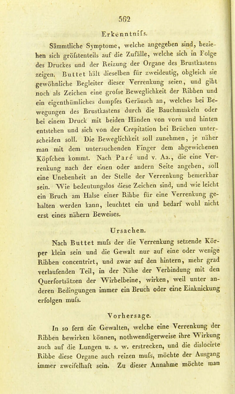 Ertünntnifs. Sämmtliche Symptome, welche angegeben sind, bezie- hen sich gröfstenteils auf die Zufälle, welche sich in Folge des Druckes und der Reizung der Organe des Brusttastens zeigen. Buttel hält dieselben für zweideutig, obgleich sie gewöhnliche Begleiter dieser Verrenkung seien, und gibt noch als Zeichen eine grofse Beweglichkeit der Ribben und ein eigenthümliches dumpfes Geräusch an, welches bei Be- wegungen des Brustkastens durch die Bauchmuskeln oder bei einem Druck mit beiden Händen von vorn und hinten entstehen und sich von der Crepitation bei Brüchen unter- scheiden soll. Die Beweglichkeit soll zunehmen, je näher man mit dem untersuchenden Finger dem abgewichenen Köpfchen kommt. Nach Pare und v. Aa., die eine Ver- renkung nach der einen oder andern Seite angeben, soll eine Unebenheit an der Stelle der Verrenkung bemerkbar sein. Wie bedeutungslos diese Zeichen sind, und wie leicht ein Bruch am Halse einer Ribbe für eine Verrenkung ge- halten werden kann, leuchtet ein und bedarf wohl nicht erst eines nähern Beweises. Ursachen. Nach Buttel mufs der die Verrenkung setzende Kör- per klein sein und die Gewalt nur auf eine oder wenige Ribben concentrirt, und zwar auf den hintern, mehr grad verlaufenden Teil, in der Nähe der Verbindung mit den Querfortsätzen der Wirbelbeine, wirken, well unter an- deren Bedingungen immer ein Bruch oder eine Einknickung erfolgen mufs. Vorhersage. In so fern die Gewalten, welche eine Verrenkung der Ribben bewirken können, nothwendigerwelse ihre Wirkung auch auf die Lungen u. s. w. erstrecken, und die dislocirte Ribbe diese Organe auch reizen mufs, möchte der Ausgang immer zweifelhaft sein. Zu dieser Annahme möchte man