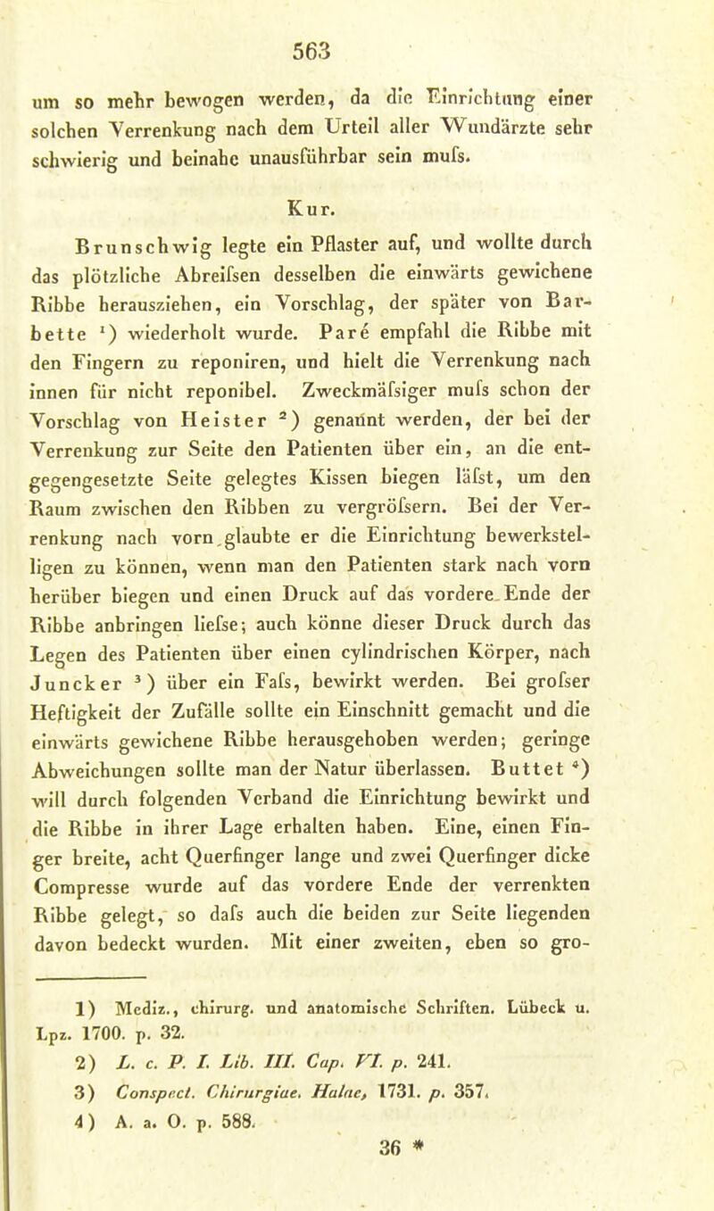 um so mehr bewogen werden, da die F.i'nricluang einer solchen Verrenkung nach dem Urteil aller Wundärzte sehr schwierig und beinahe unausführbar sein mufs. Kur. Brunschwig legte ein Pflaster auf, und wollte durch das plötzliche Abreifsen desselben die einwärts gewichene Ribbe herausziehen, ein Vorschlag, der später von Bar- bette ') wiederholt wurde. Pare empfahl die Ribbe mit den Fingern zu reponiren, und hielt die Verrenkung nach innen für nicht reponibel. Zweckmäfsiger mufs schon der Vorschlag von Heister ^) genannt werden, der bei der Verrenkung zur Seite den Patienten über ein, an die ent- gegengesetzte Seite gelegtes Kissen biegen lafst, um den Raum zwischen den Ribben zu vergröfsern. Bei der Ver- renkung nach vorn,glaubte er die Einrichtung bewerkstel- ligen zu können, wenn man den Patienten stark nach vorn herüber biegen und einen Druck auf das vordere Ende der Ribbe anbringen liefse; auch könne dieser Druck durch das Legen des Patienten über einen cylindrischen Körper, nach Juncker ^) über ein Fafs, bewirkt werden. Bei grofser Heftigkeit der Zufälle sollte ein Einschnitt gemacht und die einwärts gewichene Ribbe herausgehoben werden; geringe Abweichungen sollte man der Natur überlassen. Buttet *) will durch folgenden Verband die Einrichtung bewirkt und die Ribbe in ihrer Lage erhalten haben. Eine, einen Fin- ger breite, acht Querfinger lange und zwei Querfinger dicke Compresse wurde auf das vordere Ende der verrenkten Ribbe gelegt, so dafs auch die beiden zur Seite liegenden davon bedeckt wurden. Mit einer zweiten, eben so gro- 1) Mecliz., Chirurg, und anatomische Schriften. Lübeck u. Lpz. 1700. p. 32. 2) L. c. P. I. Üb. III. Cap. VI. p. 241. 3) Conspect. Chirurgiae. Haine, 1731. p. 357. 4) A. a. 0. p. 588. 36 *