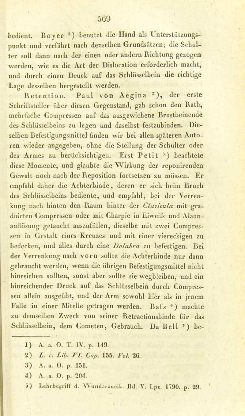 bedient. Boy er ') benutzt die Hand als Unterstützungs- punkt und verfährt nach denselben Grundsätzen; die Schul- ter soll dann nach der einen oder andern Richtung gezogen werden, wie es die Art der Dislocation erforderlich macht, und durch einen Lruck auf das Schlüsselbein die richtige Lage desselben hergestellt werden, Retention. Paul von Aegina der erste Schriftsteller über diesen Gegenstand, gab schon den Rath, mehrfache Coinpressen auf das ausgewichene Bruslbeinende des Schlüsselbeins zu legen und daselbst festzubinden. Die- selben Befestigungsmittel finden wir bei allen späteren Auto- ren wieder angegeben, ohne die Stellung der Schulter oder des Armes zu berücksichtigen. Erst Petit beachtete diese Momente, und glaubte die Wirkung der reponirenden Gewalt noch nach der Reposition fortsetzen zu müssen. Er empfahl daher die Acliterblnde, deren er sich beim Bruch des Schlüsselbeins bediente, und empfahl, bei der Verren- kung nach hinten den Raum hinter der Clavicula mit gra- duirten Compressen oder mit Charple In Elweifs und Alaun- auflösung getaucht auszufüllen, dieselbe mit zwei Compres- sen In Gestalt eines Kreuzes und mit einer viereckigen zu bedecken, und alles durch eine Dolalra zu befestigen. Bei der Verrenkung nach vorn sollte die Achterbinde nur dann gebraucht werden, wenn die übrigen Befestigungsmittel nicht hinreichen sollten, sonst aber sollte sie wegbleiben, und ein hinreichender Druck auf das Schlüsselbein durch Compres- sen allein ausgeübt, und der Arm sowohl hier als In jenem Falle In einer Mitelle getragen werden. Bafs *) machte zu demselben Zweck von seiner Retractionsbinde für das Schlüsselbein, dem Cometen, Gebrauch, Da Bell ^) be- 1) A. a. O. T. IV. p. 149. 1) L. c. Lib. VI. Cap. 155. Fol. 26. 3) A. a. O. p. 151. 4) A. a. O. p. 204. 5) Leliibetriff d. Wundarüncik. Bd. V. Lpr.. 1790. p. 29.