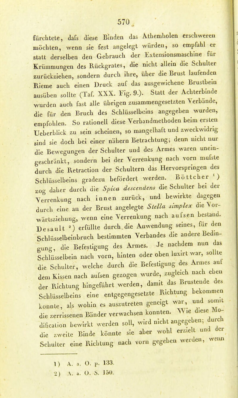 570^, fürchtete, dafs diese Binden das Athemholen erschweren möchten, wenn sie fest angelegt würden, so empfahl er statt derselben den Gebrauch der Extensionsmaschlne für Krümmungen des Rückgrates, die nicht allein die Schulter zurückziehen, sondern durch ihre, über die Brust laufenden RIeme auch einen Druck auf das ausgewichene Brustbein ausüben sollte (Taf XXX. Flg. 9.)- Sutt der Achterbinde wurden auch fast alle übrigen zusammengesetzten Verbände, die für den Bruch des Schlüsselbeins angegeben wurden, empfohlen. So rationell diese Verbandmethoden beim ersten Ueberblick zu sein scheinen, so manigelhaft und zweckwidrig sind sie doch bei einer nähern Betrachtung; denn nicht nur die Bewegungen der Schulter und des Armes waren unein- geschränkt, sondern bei der Verrenkung nach vorn mufste durch die Retraction der Schultern das Hervorspringen des Schlüsselbeins gradezu befördert werden. Böttcher ') 20g daher durch die Spica descendens die Schulter bei der Verrenkung nach innen zurück, und bewirkte dagegen durch eine an der Brust angelegte Stella simplex die Vor- wärtsziehung, wenn eine Verrenkung nach aufsen bestand. Desault =) erfüllte durch.die Anwendung seines, für den Schlüsselbeinbruch bestimmten Verbandes die andere Bedin- gung, die Befestigung des Armes. Je nachdem nun das Schlüsselbein nach vorn, hinten oder oben luxirt war, sollte die Schulter, welche durch die Befestigung des Armes auf dem Kissen nach aufsen gezogen wurde, zugleich nach eben der Richtung hingeführt werden, damit das Brüstende des Schlüsselbeins eine entgegengesetzte Richtung bekommen konnte, als wohin es auszutreten geneigt war, und sonnt die zerrissenen Bänder verwachsen konnten. Wie d.ese Mo- dificalion bewirkt . erden soll, wird nicht angegeben; durch die zweite Binde könnte sie aber wohl erzielt und der Schulter eine Richtung nach vorn gegeben werden, we.m 1) A. ,7. O. iJ. 133.