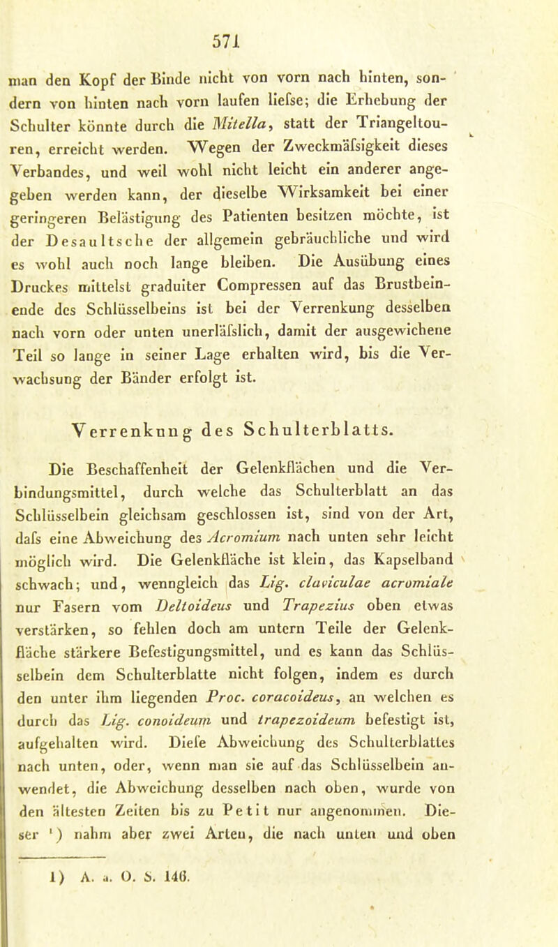 man den Kopf der Binde nicht von vorn nach hinten, son- ' dem von hinten nach vorn laufen liefse; die Erhebung der Schulter könnte durch die WHiella, statt der Triangeltou- ren, erreicht werden. Wegen der Zweckmäfsigkeit dieses Verbandes, und weil wohl nicht leicht ein anderer ange- geben werden kann, der dieselbe Wirksamkeit bei einer geringeren Belästigung des Patienten besitzen möchte, ist der Desaultsche der allgemein gebräuchliche und wird es wohl auch noch lange bleiben. Die Ausübung eines Druckes mittelst graduiter Compressen auf das Brustbein- ende des Schlüsselbeins Ist bei der Verrenkung desselben nach vorn oder unten unerläfslich, damit der ausgewichene Teil so lange In seiner Lage erhalten wird, bis die Ver- wachsung der Bänder erfolgt ist. Verrenkung des Schulterblatts. Die Beschaffenheit der Gelenkflächen und die Ver- bindungsmittel, durch welche das Schulterblatt an das Schlüsselbein gleichsam geschlossen ist, sind von der Art, dafs eine Abweichung des Acromium nach unten sehr leicht möglich wird. Die Gelenkfläche ist klein, das Kapselband schwach; und, wenngleich das Lig. claviculae acromiale nur Fasern vom Deltoideus und Trapezius oben etwas verstärken, so fehlen doch am untern Teile der Gelenk- fläche stärkere Befestigungsmittel, und es kann das Schlüs- selbein dem Schulterblatte nicht folgen. Indem es durch den unter ihm liegenden Proc. coracoideus, an welchen es durch das Lig. conoideurn und irapezoideum befestigt ist, aufi^elialten wird. Diefe Abweicluing des Schulterblattes nach unten, oder, wenn man sie auf das Schlüsselbein au- wendet, die Abweichung desselben nach oben, wurde von den ältesten Zelten bis zu Petit nur angenommen. Die- ser ') nahm aber zwei Arten, die nach unten und oben