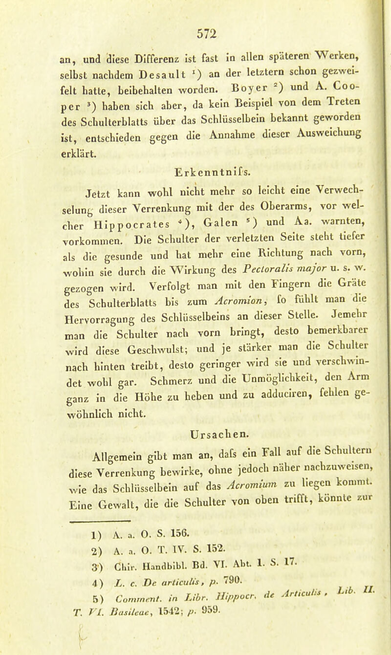 an, und diese Differenz ist fast in allen späteren Werken, selbst nachdem Desault ') an der letztern schon gezwei- felt hatte, beibehalten worden. Boy er und A. Coo- per ^) haben sich aber, da kein Beispiel von dem Treten des Schulterblatts über das Schlüsselbein bekannt geworden ist, entschieden gegen die Annahme dieser Ausweichung erklärt. Erkenntnifs. Jetzt kann wohl nicht mehr so leicht eine Verwech- selung dieser Verrenkung mit der des Oberarms, vor wel- cher Hippocrates *), Galen und Aa. warnten, vorkommen. Die Schulter der verletzten Seite steht tiefer als die gesunde und hat mehr eine Richtung nach vorn, wohin sie durch die Wirkung des Pecloralis major u. s. w. gezogen wird. Verfolgt man mit den Fingern die Gräte des Schulterblatts bis zum Acromion, fo fühlt man die Hervorragung des Schlüsselbeins an dieser Stelle. Jemehr man die Schulter nach vorn bringt, desto bemerkbarer wird diese Geschwulst; und je stärker man die Schulter nach hinten treibt, desto geringer wird sie und verschwin- det wohl gar. Schmerz und die Unmöglichkeit, den Arm ganz in die Höhe zu beben und zu adduciren, fehlen ge- wöhnlich nicht. Ursachen. Allgemein gibt man an, dafs ein Fall auf die Schultern diese Verrenkung bewirke, ohne jedoch näher nachzuweisen, wie das Schlüsselbein auf das Acromium zu Legen kommt. Eine Gewalt, die die Schulter von oben trifft, könnte zur 1) A. a. 0. S. 156. 2) A. a. O. T. IV. S. 152. 3) Chlr. Handblbl. Bd. VI. Abt. 1. S. 17. 4) L. c. De articulis. p. 790. B) Comrnent. in Libr. Hippocr. de Art.culU , Ub. H. T. FL BasUeac, 1542; p. 959-