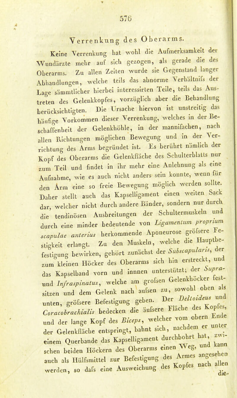 Verrenkung des Oberarms. Keine Verrenkung hat wohl die Aufmerksamkeit der Wundärzte mehr auf sich gezogen, als gerade die des Oberarms. Zu allen Zelten wurde sie Gegenstand langer Abhandlungen, welche teils das abnorme Verhältalfs der Lage sämmlllcher hierbei interessirten Teile, teils das Aus- treten des Gelenkkopfes, vorzüglich aber die Behandlung berücksichtigten. Die Ursache hiervon Ist unstreitig das häufige Vorkommen dieser Verrenkung, welches In der Be- schaffenheit der Gelenkhöhle, In der mannifachen, nach allen Richtungen möglichen Bewegung und In der Ver- richtung des Arms begründet Ist. Es berührt nämlich der Kopf des Oberarms die Gelenkfläche des Schulterblatts nur zum Teil und findet In Ihr mehr eine Anlehnung als eine Aufnahme, wie es auch nicht anders sein konnte, wenn für den Arm eine so freie Bewegung möglich werden sollte. Daher stellt auch das Kapselligament einen weiten Sack dar, welcher nicht durch andere Bänder, sondern nur durch die' tendinösen Ausbreitungen der Schultermuskeln und durch eine minder bedeutende von Ligamentum proprium scapulae anterius herkommende Aponeurose gröfsere Fe- stigkeit erlangt. Zu den Muskeln, welche die Hauptbe- festigung bewirken, gehört zunächst der Sulscapularis, der zum kleinen Höcker des Oberarms sich hin erstreckt, und das Kapselband vorn und Innnen unterstützt; der i>upra. und Infraspinatus, welche am grofsen Gelenkhöcker fes - sitzen und dem Gelenk nach aufsen zu, sowohl oben als unten, gröfsere Befestigung geben. Der DeUo.deus und CoracoLcMaUs bedecken die äufsere Fläche des Kopfes und der lange Kopf des Biceps, welcher vom obern Ende der Gelenkfldche entspringt, bahnt sich, nachdem er unter einem Querbande das Kapselligament durchbohrt hat z^^- sehen beiden Höckern des Oberarms einen Weg, und kann auch als Hülfsmittel zur Befestigung des Armes angesehen werden, so dafs eine Ausweichung des Kopfes nach allen