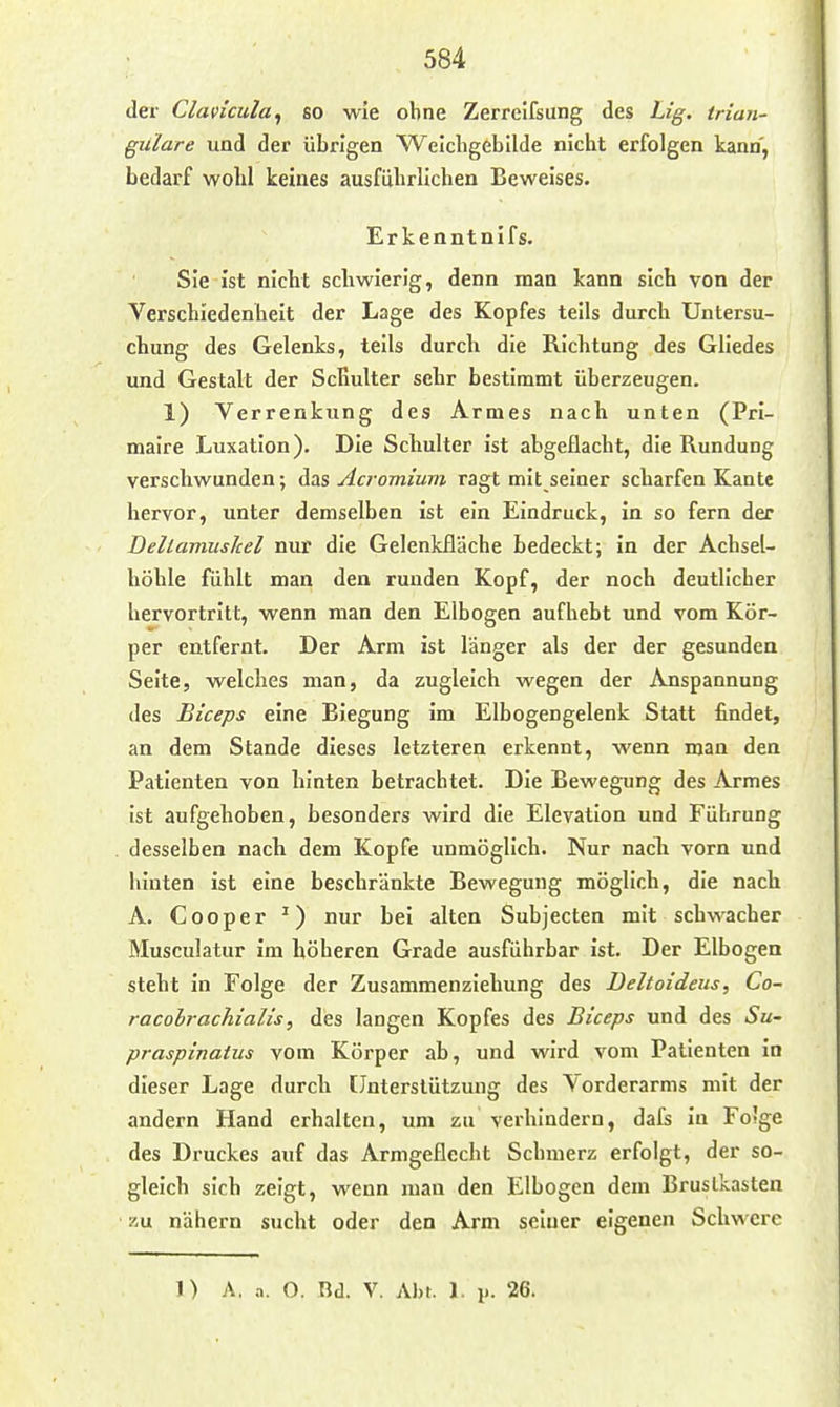 der Clavicula^ so wie ohne Zerreifsung des Lig. trian- guläre und der übrigen Weicligebllde nicht erfolgen kann, bedarf wohl keines ausführlichen Beweises. Erkenntnifs. Sie ist nicht schwierig, denn man kann sich von der Verschiedenheit der Lage des Kopfes teils durch Untersu- chung des Gelenks, teils durch die Richtung des Gliedes und Gestalt der Schulter sehr bestimmt überzeugen. 1) Verrenkung des Armes nach unten (Prl- malre Luxation). Die Schulter ist abgeflacht, die Rundung verschwunden; das Acromium ragt mit seiner scharfen Kante hervor, unter demselben ist ein Eindruck, in so fern der Deltamuskel nur die Gelenkfläche bedeckt; in der Achsel- höhle fühlt man den runden Kopf, der noch deutlicher hervortritt, wenn man den Elbogen aufhebt und vom Kör- per entfernt. Der Arm ist länger als der der gesunden Seite, welches man, da zugleich wegen der Anspannung des Biceps eine Biegung im Elbogengelenk Statt findet, an dem Stande dieses letzteren erkennt, wenn man den Patienten von hinten betrachtet. Die Bewegung des Armes ist aufgehoben, besonders wird die Elevation und Führung desselben nach dem Kopfe unmöglich. Nur nach vorn und hinten ist eine beschränkte Bewegung möglich, die nach A. Cooper ^) nur bei alten Subjecten mit schwacher Musculatur im höheren Grade ausführbar ist. Der Elbogen steht in Folge der Zusammenziehung des Deltoideus, Co- racolrachialis, des langen Kopfes des Biceps und des Su- praspinaius vom Körper ab, und wird vom Patienten in dieser Lage durch Unterstützung des Vorderarms mit der andern Hand erhalten, um zu verhindern, dafs in Fo'ge des Druckes auf das Armgeflecht Schmerz erfolgt, der so- gleich sich zeigt, wenn man den Elbogen dem Brustkasten zu nähern sucht oder den Arm seiner eigenen Schwere 1) A. a. O. Bd. V. Abt. 1. p. 26.