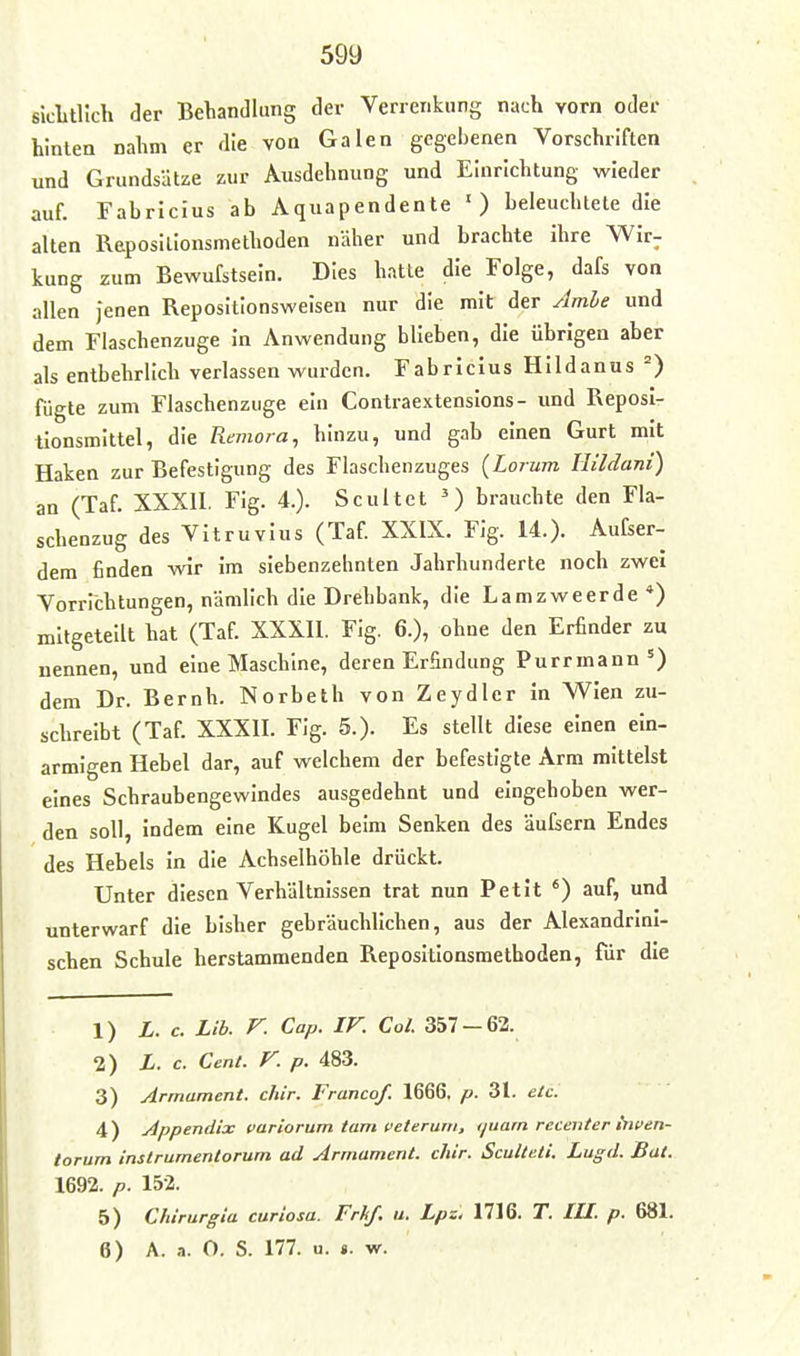 sicLtl'ich der Behandlung der Verrenkung nach vorn oder hinten nahm er die von Galen gegebenen Vorschriften und Grundsätze zur Ausdehnung und Einrichtung wieder auf. Fabrlcius ab Aquapendente ') beleuchtete die alten Reposilionsmethoden näher und brachte ihre Wir- kung zum Bewufstsein. Dies hatte die Folge, dafs von allen jenen Repositionsweisen nur die mit der Jmhe und dem Flaschenzuge in Anwendung blieben, die übrigen aber als entbehrlich verlassen wurden. Fabrlcius Hlldanus fügte zum Flaschenzuge ein Contraextenslons- und Reposi- tionsmlltel, die Remora, hinzu, und gab einen Gurt mit Haken zur Befestigung des Flaschenzuges (Lorum Ilildani) an (Taf. XXXU. Fig. 4.). Scultcl brauchte den Fla- schenzug des Vitruvius (Taf. XXIX. Fig. 14.). Aufser- dem finden wir im siebenzehnten Jahrhunderte noch zwei Vorrichtungen, nämlich die Drehbank, die Lamzweerde*) mitgeteilt hat (Taf. XXXII. Fig. 6.), ohne den Erfinder zu nennen, und eine Maschine, deren Erfindung Purrmann') dem Dr. Beruh. Norbeth von Zeydler in Wien zu- schreibt (Taf. XXXII. Fig. 5.). Es stellt diese einen ein- armigen Hebel dar, auf welchem der befestigte Arm mittelst eines Schraubengewindes ausgedehnt und eingehoben wer- den soll, indem eine Kugel beim Senken des äufsern Endes des Hebels in die Achselhöhle drückt. Unter diesen Verhältnissen trat nun Petit ') auf, und unterwarf die bisher gebräuchlichen, aus der Alexandrlni- schen Schule herstammenden Repositlonsmethoden, für die 1) L. c. Lib. F. Cap. IF. Col. 357-62. 2) X. c. Cent. F. p. 483. 3) Armament. chir. Francof. 1666, p. 31. etc. 4) Appendix variorum tarn veterum, tjuam recenter tnven- torum instrumentorum ad Armament. chir. ScuUeti. Lugd. Bat. 1692. p. 152. 5) Chirurgia curiosu. Frhf. u. Lpz. 1716. T. lU. p. 681. 6) A. a. O. S. 177. u. ». w.