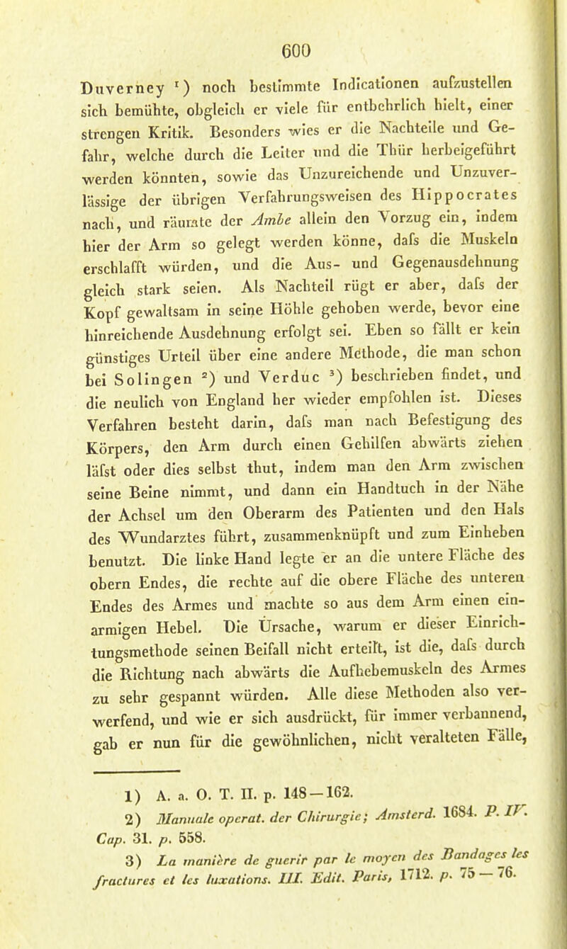 Duverney ') noch bestimmte Indicationen aufzustellen sich bemühte, obgleich er viele für entbehrlich hielt, einer strengen Kritik. Besonders wies er die Nachtelle und Ge- fahr, welche durch die Leiter und die Thür herbeigeführt werden könnten, sowie das Unzureichende und Unzuver- lässige der übrigen Verfahrungswelsen des HIppocrates nach, und räumte der Amle allein den Vorzug ein, Indem hier der Arm so gelegt werden könne, dafs die Muskelu erschlafft würden, und die Aus- und Gegenausdehnung gleich stark seien. Als Nachteil rügt er aber, dafs der Kopf gewaltsam in seine Höhle gehoben werde, bevor eine hinreichende Ausdehnung erfolgt sei. Eben so fällt er kein günstiges Urteil über eine andere Methode, die man schon bei Sollngen =) und Verduc ') beschrieben findet, und die neulich von England her wieder empfohlen Ist. Dieses Verfahren besteht darin, dafs man nach Befestigung des Körpers, den Arm durch einen Gehilfen abwärts ziehen läfst oder dies selbst thut, indem man den Arm zwischen seine Beine nimmt, und dann ein Handtuch in der Nähe der Achsel um den Oberarm des Patienten und den Hals des Wundarztes führt, zusammenknüpft und zum Einheben benutzt. Die linke Hand legte er an die untere Fläche des obern Endes, die rechte auf die obere Fläche des unteren Endes des Armes und machte so aus dem Arm einen ein- armigen Hebel, T)Ie Ursache, warum er dieser Einrich- tungsmethode seinen Beifall nicht erteilt, ist die, dafs durch die Richtung nach abwärts die Aufhebemuskeln des Armes zu sehr gespannt würden. Alle diese Methoden also ver- werfend, und wie er sich ausdrückt, für immer verbannend, gab er nun für die gewöhnlichen, nicht veralteten Fälle, 1) A. a. 0. T. II. p. 148-162. 2) Manuale opcrat. der Chirurgie; Amsterd. 1684. P. IP. Cap. 31. p. 558. 3) La manihre de gtierir par Ic moyen des Bandages les fractures et les luxations. UI. Edit. Paris, 1712. p. 75 — 76.