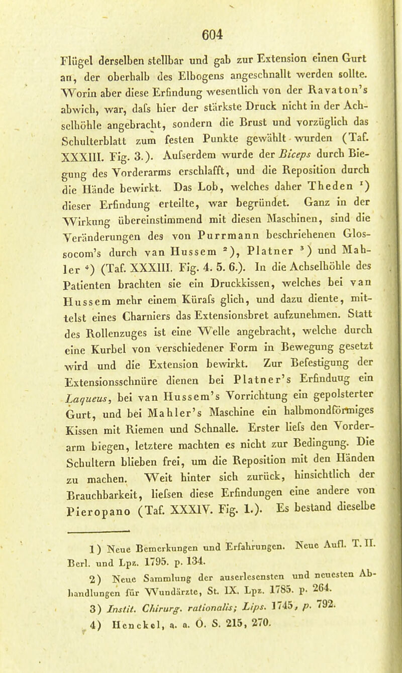 Flügel derselben stellbar und gab zur Extension einen Gurt an, der oberbalb des Elbogens angeschnallt werden sollte. Worin aber diese Erfindung wesentlich von der Ravaton's abwich, war, dafs hier der stärkste Druck nicht In der Ach- selhöhle angebracht, sondern die Brust und vorzüglich das Schulterblatt zum festen Punkte gewählt WTirden (Taf. XXXIII. Flg. 3. )• Aufserdem wurde der Biceps durch Bie- gung des Vorderarms erschlafft, und die Reposition durch die Hände bewirkt. Das Lob, welches daher Theden ') dieser Erfindung erteilte, war begründet. Ganz in der Wirkung übereinstimmend mit diesen Maschinen, sind die Veränderungen des von Purrmann beschriebenen Glos- socom's durch van Hussem =), Platner und Mah- ler *) (Taf. XXXIII. Fig. 4. 5. 6.). In die Achselhöhle des Patienten brachten sie ein Druckkissen, welches bei van Hussem mehr einem Kürafs glich, und dazu diente, mit- telst eines Charnlers das Extensionsbret aufzunehmen. Statt des Rollenzuges ist eine Welle angebracht, welche durch eine Kurbel von verschiedener Form in Bewegung gesetzt wird und die Extension bewirkt. Zur Befestigung der Extenslonsschnüre dienen bei Platner's Erfindung ein Laqueus, bei van Hussem's Vorrichtung ein gepolsterter Gurt, und bei Mab 1er's Maschine ein halbmondförtniges Kissen mit Riemen und Schnalle. Erster liefs den Vorder- arm biegen, letztere machten es nicht zur Bedingung. Die Schultern blieben frei, um die Reposition mit den Händen zu machen. Weit hinter sich zurück, hinsichtlich der Brauchbarkeit, liefsen diese Erfindungen eine andere von Pieropano (Taf. XXXIV. Fig. 1.). Es bestand dieselbe 1) Neue Bemerkungen und Erfahrungen. Neue Aufl. T. II. Berl. und Lpz. 1795. p. 134. 2) Neue Sammlung der auserlesensten und neuesten Ab- Iiandlungen für Wundärzte, St. IX. Lpz. 1785. p. 264. 3) Instit. Chirurg, rationalis; Lips. 1745, p. 792. 4) Hcncfecl, a. a. O. S. 215, 270.