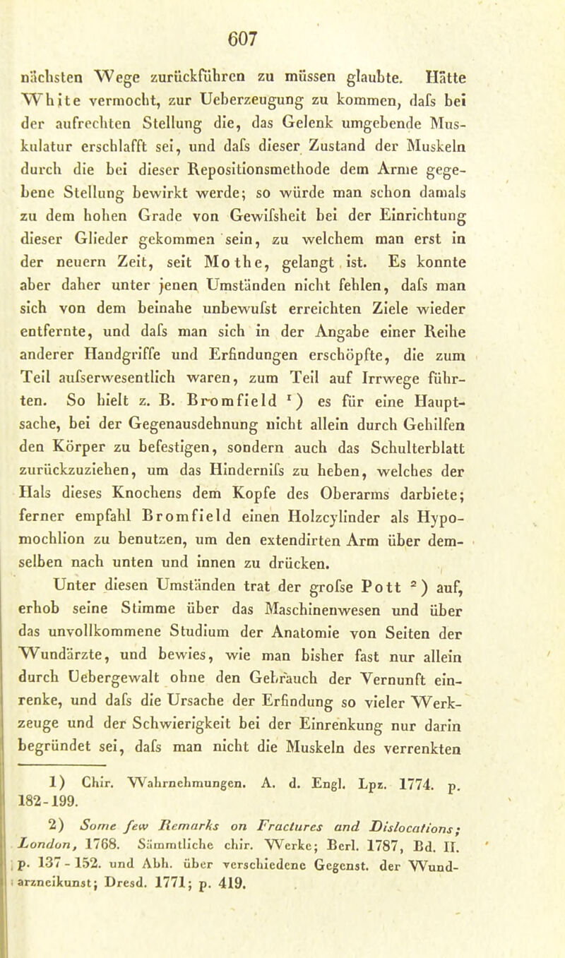 nächsten Wege zurückrühren zu müssen glaubte. Hätte White vermocht, zur Ueberzeugung zu kommen, dafs bei der aufrechten Stellung die, das Gelenk umgebende Mus- kulatur erschlafft sei, und dafs dieser Zustand der Muskeln durch die bei dieser Repositionsmethode dem Arme gege- bene Stellung bewirkt werde; so würde man schon damals zu dem hohen Grade von Gewifsheit bei der Einrichtung dieser Glieder gekommen sein, zu welchem man erst in der neuern Zeit, seit Mothe, gelangt ist. Es konnte aber daher unter jenen Umständen nicht fehlen, dafs man sich von dem beinahe unbewufst erreichten Ziele wieder entfernte, und dafs man sich in der Angabe einer Reihe anderer Handgriffe und Erfindungen erschöpfte, die zum Teil aufserwesentlich waren, zum Teil auf Irrwege führ- ten. So hielt z. R. Rrx)mfield es für eine Haupt- sache, bei der Gegenausdehnung nicht allein durch Gehilfen den Körper zu befestigen, sondern auch das Schulterblatt zurückzuziehen, um das Hindernifs zu heben, welches der Hals dieses Knochens dem Kopfe des Oberarms darbiete; ferner empfahl Rromfield einen Holzcylinder als Hypo- mochlion zu benutzen, um den extendirten Arm über dem- selben nach unten und innen zu drücken. Unter diesen Umständen trat der grofse Pott ) auf, erhob seine Stimme über das Maschinenwesen und über das unvollkommene Studium der Anatomie von Seiten der Wundärzte, und bewies, wie man bisher fast nur allein durch Uebergewalt ohne den Gebfauch der Vernunft ein- renke, und dafs die Ursache der Erfindung so vieler Werk- zeuge und der Schwierigkeit bei der Einrenkung nur darin begründet sei, dafs man nicht die Muskeln des verrenkten 1) Chir. Wahrnehmungen. A. d. Engl. Lpi. 1774. p. 182-199. 2) Some few Remarks on Fractures and Dislocations; London, 1768. Sämrath'che chir. Werke; Bcrl. 1787, Bd. II. p. 137 - 152. und Abh. über -verschiedene Gegenst. der Wund- arzncikunst; Dresd. 1771; p. 419.