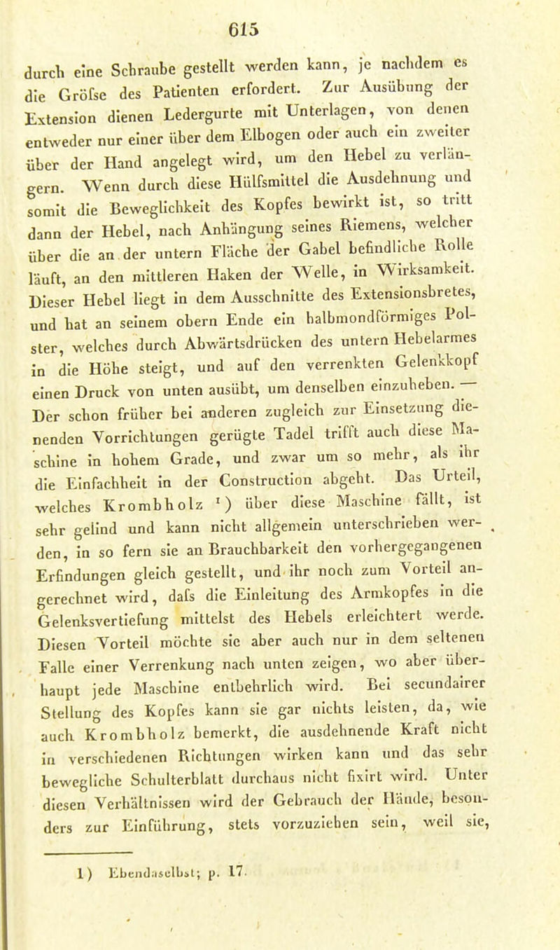 durch eine Schraube gestellt werden kann, je nachdem es die Gröfse des Patienten erfordert. Zur Ausübung der Extension dienen Ledergurte mit Unterlagen, von denen entweder nur einer über dem Elbogen oder auch ein zweiter über der Hand angelegt wird, um den Hebel zu verlän- gern. Wenn durch diese Hülfsmittel die Ausdehnung und somit die Beweglichkeit des Kopfes bewirkt ist, so tritt dann der Hebel, nach Anhängung seines Riemens, welcher über die an der untern Fläche der Gabel befindliche Rolle läuft, an den mittleren Haken der Welle, In Wirksamkeit. Dieser Hebel Hegt In dem Ausschnitte des Extenslonsbretes, und hat an seinem obern Ende ein halbmondförmiges Pol- ster, welches durch Abwärtsdrücken des untern Hebelarmes in die Höhe steigt, und auf den verrenkten Gelenkkopf einen Druck von unten ausübt, um denselben elnzuheben. •— Der schon früher bei anderen zugleich zur Einsetzung die- nenden Vorrichtungen gerügte Tadel trifft auch diese Ma- schine In hohem Grade, und zwar um so mehr, als Ihr die Einfachheit In der Construction abgeht. Das Urteil, welches Krombholz ') über diese Maschine fällt, Ist sehr gelind und kann nicht allgemein unterschrieben wer- den, In so fern sie an Brauchbarkeit den vorhergegangenen Erfindungen gleich gestellt, und Ihr noch zum Vorteil an- gerechnet wird, dafs die Einleitung des Armkopfes In die Gelenksvertiefung mittelst des Hebels erleichtert werde. Diesen Vorteil möchte sie aber auch nur in dem seltenen Falle einer Verrenkung nach unten zeigen, wo aber über- haupt jede Maschine enlLehrllch wird. Bei secundairer Stellung des Kopfes kann sie gar nichts leisten, da, wie auch Krombholz bemerkt, die ausdehnende Kraft nicht in verschiedenen Richtungen wirken kann und das sehr bewegliche Schulterblatt durchaus nicht fixlrt wird. Unter diesen Verhältnissen wird der Gebrauch der Hände, beson- ders zur Einführung, stets vorzuziehen sein, well sie, 1) Ebendiisclbst; p. 17.