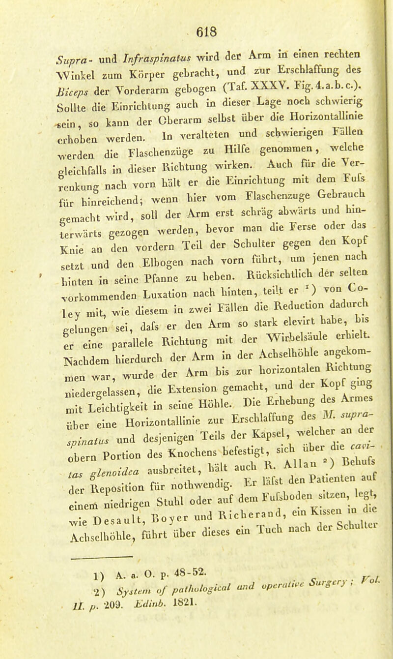 Supra- und Infraspinatus wird deC Arm m einen rechten •Winkel zum Körper gebracht, und zur Erschlaffung des Biceps der Vorderarm gebogen (Taf. XXXV. Flg.4.a.b.c.). Sollte die Einrichtung auch In dieser Lage noch schwierig sein, so kann der Oberarm selbst über die Horizontalhnie erhoben werden. In veralteten und schwierigen Eällea werden die Flaschenzüge zu Hilfe genommen, welche gleichfalls In dieser Richtung wirken. Auch für die Ver- renkung nach vorn hält er die Einrichtung mit dem Fufs liir hinreichend; wenn hier vom Flaschenzuge Gebrauch gemacht wird, soll der Arm erst schräg abwärts und hin- terwärts gezogen werden, bevor man die Ferse oder das Knie an den vordem Teil der Schulter gegen den Kopf setzt und den Elbogen nach vorn führt, um jenen nach hinten In seine Pfanne zu heben. Rücksichtlich der selten .-orkommenden Luxation nach hinten, teilt er ') von Co- lev mit, wie diesem In zwei Fällen die Reduction dadurch gelungen sei, dafs er den Arm so stark elevirt habe bis er eine parallele Richtung mit der Wirbelsäule erhielt. Nachdem hierdurch der Arm In der Achselhöhle angekom- „,en war, wurde der Arm bis zur horizontalen Richtung „ledergebssen, die Extension gemacht, und der Kopf gmg mit Leichtigkeit In seine Höhle. Die Erhebung des Armes •Iber eine Horizontallinie zur Erschlaffung ^.. U.supra- tZa..s und desjenigen Teils ^er Kapsel we eher an - lern Portion des ^-^hens befestigt sich über die . .lenoiäea ausbreitet, hal auch ^'^^^iJ^^^^ der Reposition für nothwendig. Er l'-'lst le ra Inen, niedrigen Stuhl oder auf dem Fu sboden sitzen, leg^ Tr»esault Boyer und Richerand, em Kissen m die nfll^re, Jührt^ber dieses ein Tuch nach der Schulter 1) A. a. O. p. 48-52. 2) System of pathological and operaU.c Surg.rj , f oL II. p. 209. Edinb. 1821.