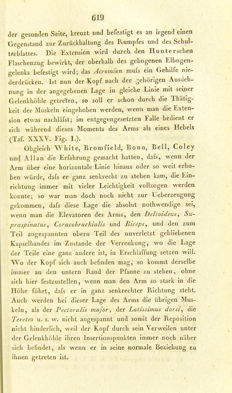 der gesunden Seite, kreuzt und befestigt es an Irgend einen Gegenstand zur Zurückhaltung des Rumpfes und des Schul- tarblattes. Die Extension wird durch den Hunterschen Flaschenzug bewirkt, der oberhalb des gebogenen Elbogen- gelenks befestigt wird; das Acromion mufs ein Gehilfe nie- derdrücken. Ist nun der Kopf nach der gehörigen Ausdeh- nung in der angegebenen Lage in gleiche Linie mit seiner Gelenkhöhle geirrten, so soll er schon durch die Thätig- keit der Muskeln eingehoben werden, wem» man die Exten- sion etwas nachläfst; im entgegengesetzten Falle bedient er sich während dieses Moments des Arms als eines Hebels (Taf. XXXV. Fig. 1.). Obgleich White, Bromfleld, Bonn, Bell, Coley und Allan die Erfahrung gemacht hatten, dafs, wenn der Arm über eine horizontale Linie hinaus oder so weit erho- ben würde, dafs er ganz senkrecht zu stehen kam, die Ein- richtung immer mit vieler Leichtigkeit vollzogen werden konnte; so war man doch noch nicht zur Ueberzeuguog gekommen, dafs diese Lage die absolut nothwendige sei, wenn man die Elevatoren des Arms, den Delloideus, Su- praspinalus^ Coracolrachialis und Biceps, und den zum Teil angespannten obern Teil des unverletzt gebliebenen Kapselbandes im Zustande der Verrenkung, wo die Lage der Teile eine ganz andere ist, In Erschlaffung setzen will. Wo der Kopf sich auch befinden mag, so kommt derselbe Immer an den untern Rand der Pfanne zu stehen, ohne sich hier festzustellen, wenn man den Arm so stark in die Höhe führt, dafs er in ganz senkrechter Richtung steht. Auch werden bei dieser Lage des Arms die übrigen Mus- keln, als der Pecioralis major, der Latissimus dorsi^ die Teretes u. s. w. nicht angespannt und somit der Reposition nicht hinderlich, weil der Kopf durch sein Verweilen unter der Gelenkhöhle ihren Insertionspunkten Immer noch näher sich befindet, als wenn er in seine normale Beziehung zu ihnen getreten ist.