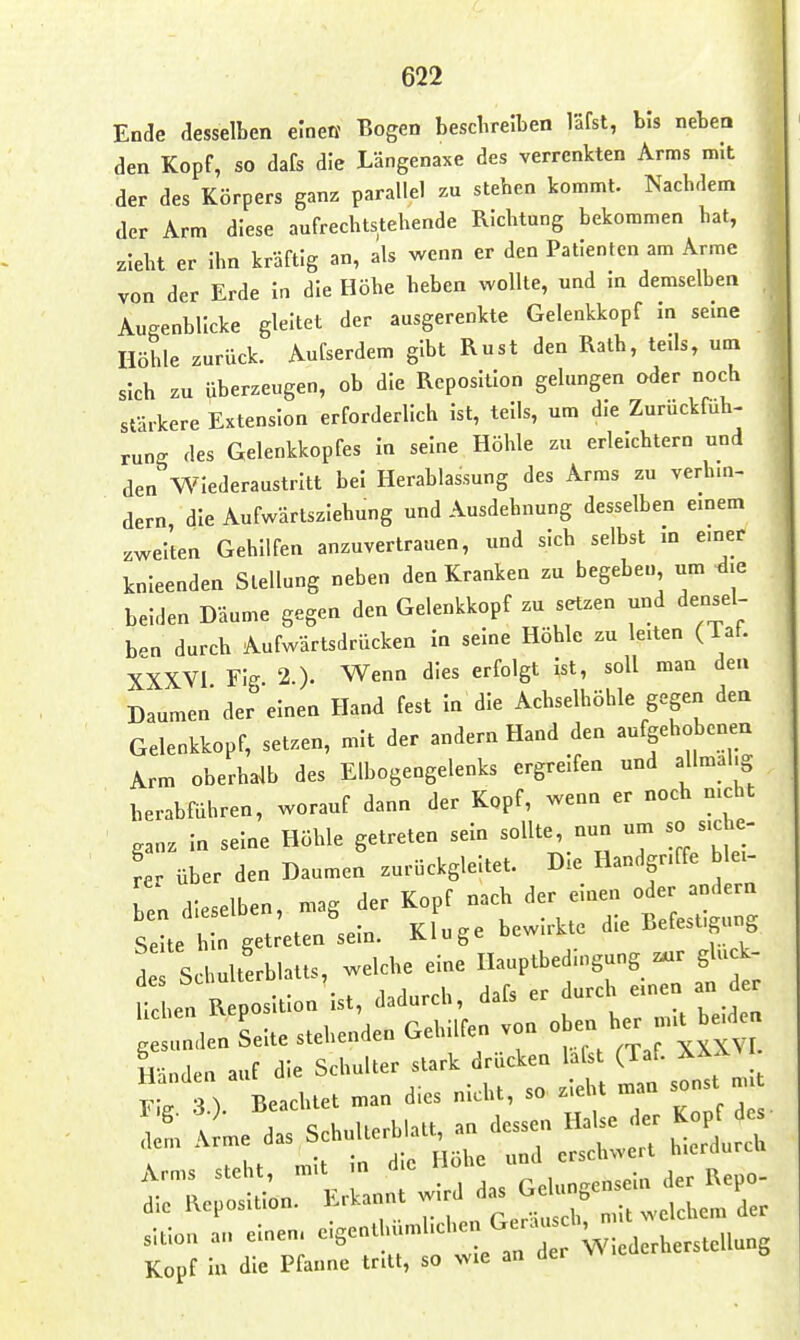 Ende aesselben einen Bogen beschreiben lafst, bis nebea den Kopf, so dafs die Längenaxe des verrenkten Arms mit der des Körpers ganz parallel zu stehen kommt. Nachdem der Arm diese aufrechtstehende Richtung bekommen hat, zieht er Ihn kräftig an, als wenn er den Patienten am Arme von der Erde In die Höhe heben wollte, und in demselben Augenblicke gleitet der ausgerenkte Gelenkkopf In seine Höhle zurück. Aufserdem gibt Rust den Rath, teils, um sich zu überzeugen, ob die Reposition gelungen oder noch stärkere Extension erforderlich Ist, teils, um die Zurückfuh- rung des Gelenkkopfes In seine Höhle zu erleichtern und den Wiederaustritt bei Herablassung des Arms zu verhin- dern die Aufwärtsziehung und Ausdehnung desselben einem zwel'ten Gehilfen anzuvertrauen, und sich selbst in e.ner knieenden Stellung neben den Kranken zu begeben um die beiden Däume gegen den Gelenkkopf zu setzen und densel- ben durch Aufwärtsdrücken In seine Höhle zu leiten (Taf. XXXVl Fig 2 ). Wenn dies erfolgt Ist, soll man den Daumen der einen Hand fest In die Achselhöhle gegen den Gelenkkopf, setzen, mit der andern Hand den aufgehobenen Arm oberhalb des Elbogengelenks ergreifen und allmal. herabführen, worauf dann der Kopf, wenn er noch nicht ganz In seine Höhle getreten sein sollte nun um so siche- rer über den Daumen zurückgleitet. Die Handgriffe blei- ben dieselben, mag der Kopf nach der einen oder andern Se^ n getreten^sein. Kluge bewirkte die Befestigung de Schulterblatts, welche eine Hauptbedmgung z«r glu k- ulf^R osltlon^st, dadurch, dafs er durch einen an der : den Seite stehenden Gehilfen von ob- he-ui^be.en