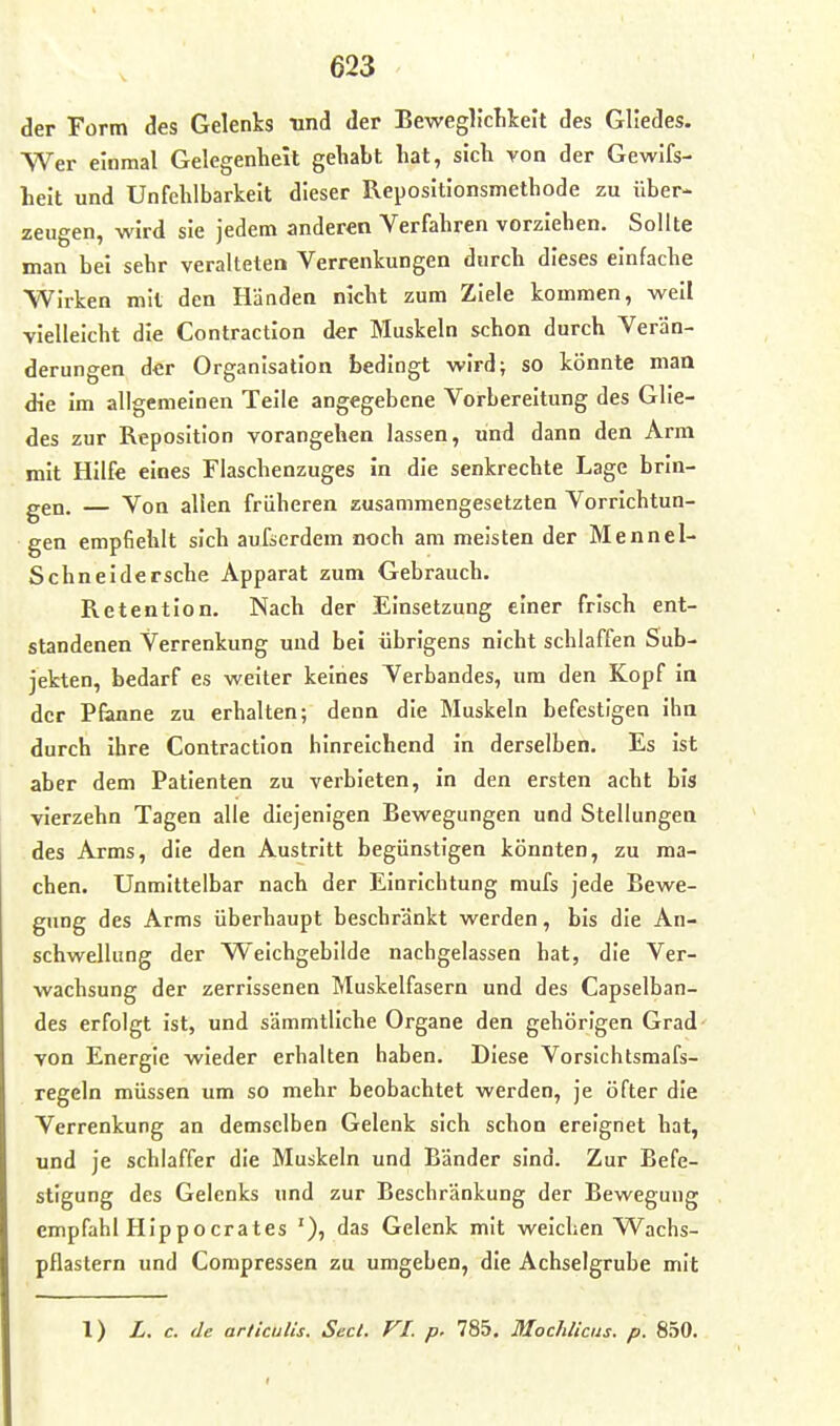 der Form des Gelenks und der BeweglicLkeit des Gliedes. Wer einmal Gelegenheit gehabt hat, sich von der Gewlfs- heit und Unfehlbarkeit dieser Repositionsmethode zu über- zeugen, wird sie jedem anderen Verfahren vorziehen. Sollte man bei sehr veralteten Verrenkungen durch dieses einfache Wirken mit den Händen nicht zum Ziele kommen, weil vielleicht die Contraction der Muskeln schon durch Verän- derungen der Organisation bedingt wird; so könnte man die im allgemeinen Teile angegebene Vorbereitung des Glie- des zur Reposition vorangehen lassen, und dann den Arm mit Hilfe eines Flaschenzuges in die senkrechte Lage brin- gen. — Von allen früheren zusammengesetzten Vorrichtun- gen empfiehlt sich aufserdem noch am meisten der Mennel- Schneidersche Apparat zum Gebrauch. Retention. Nach der Einsetzung einer frisch ent- standenen Verrenkung und bei übrigens nicht schlaffen Sub- jekten, bedarf es weiter keines Verbandes, um den Kopf in der Planne zu erhalten; denn die Muskeln befestigen ihn durch ihre Contraction hinreichend in derselben. Es ist aber dem Patienten zu verbieten, in den ersten acht bis vierzehn Tagen alle diejenigen Bewegungen und Stellungen des Arms, die den Austritt begünstigen könnten, zu ma- chen. Unmittelbar nach der Einrichtung mufs jede Bewe- gung des Arms überhaupt beschränkt werden, bis die An- schwellung der Weichgebilde nachgelassen hat, die Ver- wachsung der zerrissenen Muskelfasern und des Capselban- des erfolgt ist, und sämmtliche Organe den gehörigen Grad- von Energie wieder erhalten haben. Diese Vorslchtsmafs- regeln müssen um so mehr beobachtet werden, je öfter die Verrenkung an demselben Gelenk sich schon ereignet hat, und je schlaffer die Muskeln und Bänder sind. Zur Befe- stigung des Gelenks und zur Beschränkung der Bewegung empfahl HIppocrates das Gelenk mit weichen Wachs- pflastern und Compressen zu umgeben, die Achselgrube mit 1) L. c. de arliculis. Secl. VI. p. 785. Mochlicus. p. 850.