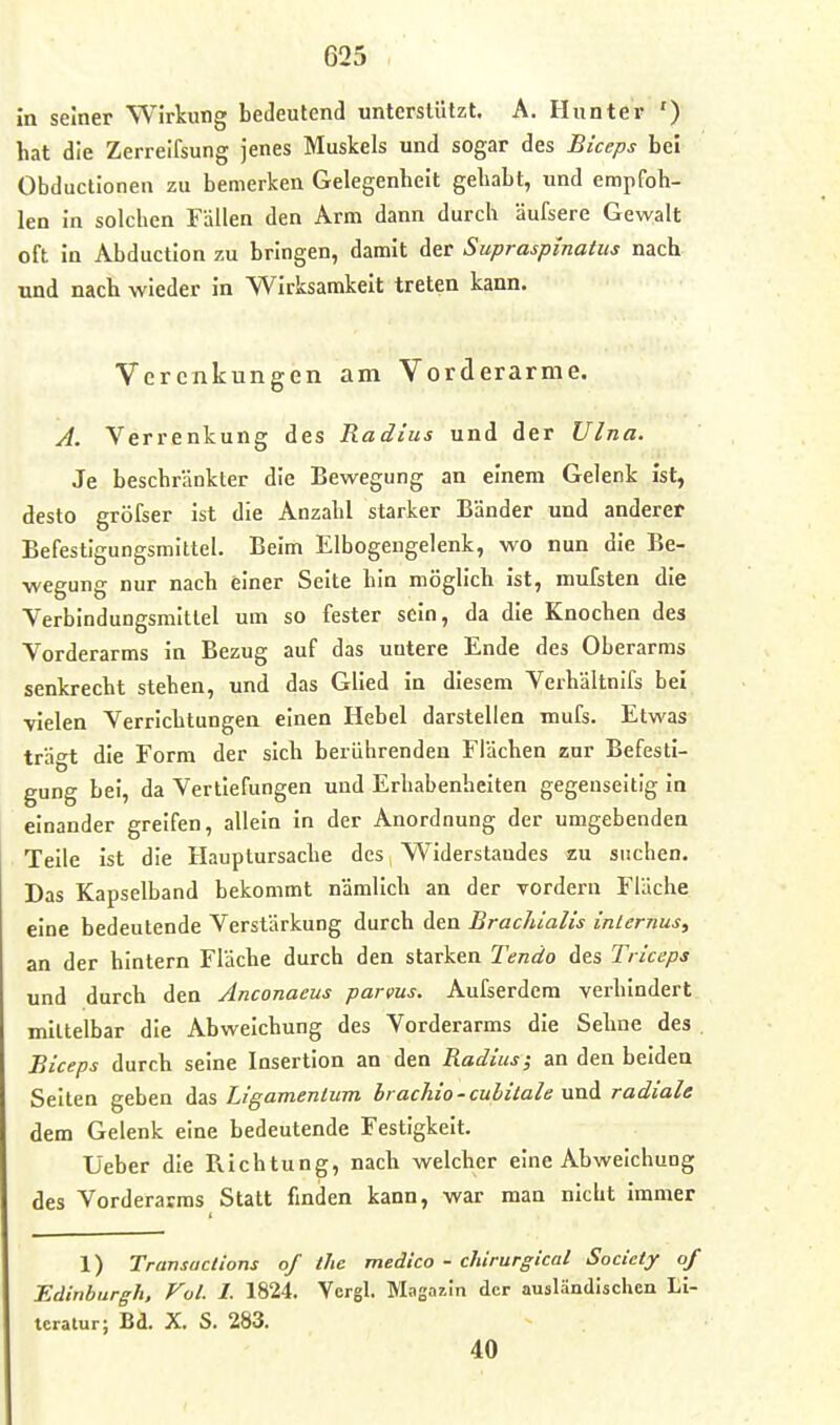 in seiner Wirkung bedeutend unterstützt. A. Hunter ') hat die Zerreifsung jenes Muskels und sogar des Biceps bei Obductionen zu bemerken Gelegenheit gehabt, und empfoh- len in solchen Fällen den Arm dann durch äufsere Gewalt oft in Abduction zu bringen, damit der Supraspinatiis nach und nach wieder in Wirksamkeit treten kann. Vcrcnkungen am Vorderarme. A. Verrenkung des Radius und der Ulna. Je beschränkter die Bewegung an einem Gelenk ist, desto gröfser ist die Anzahl starker Bänder und anderer Befestigungsmittel. Beim Elbogengelenk, wo nun die Be- wegung nur nach einer Seite hin möglich ist, mufsten die Verbindungsmittel um so fester sein, da die Knochen des Vorderarms in Bezug auf das untere Ende des Oberarms senkrecht stehen, und das Glied in diesem Verhältnifs hei ■vielen Verrichtungen einen Hebel darstellen mufs. Etwas trägt die Form der sich berührenden Flächen zur Befesti- gung bei, da Vertiefungen und Erhabenheiten gegenseitig in einander greifen, allein In der Anordnung der umgebenden Teile ist die Hauptursache des, Widerstandes zu suchen. Das Kapselband bekommt nämlich an der vordem Fläche eine bedeutende Verstärkung durch den Brachialis internus, an der hintern Fläche durch den starken Tendo des Tiiceps und durch den Anconaeus parvus. Aufserdem verhindert mittelbar die Abweichung des Vorderarms die Sehne des , Biceps durch seine Insertion an den Radius; an den beiden Selten geben das Ligamentum brackio-culitale und radiale dem Gelenk eine bedeutende Festigkeit. Üeber die Richtung, nach welcher eine Abweichung des Vorderarms Statt finden kann, war man nicht immer 1) Transactions of the medico - chirurgical Society of Edinburgh. Fol. I. 1824. Vergl. Magazin der ausländischen Li- teratur; Bd. X. S. 283. 40