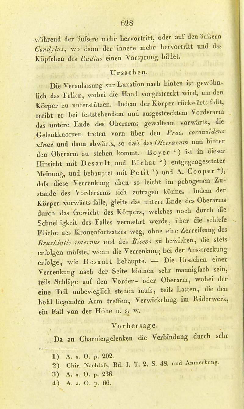 6!28 während der äufsere mehr hervortritt, oder auf den äufsern Condylus, wo dana der innere mehr hervortritt und das Köpfchen des Radius einen Vorsprung bildet. Ursachen. Die Veranlassung zur Luxation nach hinten ist gewöhn- lich das Fallen, wobei die Hand vorgestreckt wird, um den Körper zu unterstützen. Indem der Körper rückwärts fällt, treibt er bei feststehendem und ausgestrecktem Vorderarm das untere Ende des Oberarms gewaltsam vorwärts, die Gelenkknorren treten vorn über den Proc. coronoideus ulnae und dann abwärts, so dafs das Olecranum nun hinter den Oberarm zu stehen kommt. Boyer 0 ^'^^^^^ Hinsicht mit Desault und BIchat entgegengesetzter Meinung, und behauptet mit Petit ') und A. Cooper *), dafs diese Verrenkung eben so leicht Im gebogenen Zu- stande des Vorderarms sich zutragen könne. Indem der Körper vorwärts falle, gleite das untere Ende des Oberarms durch das Gewicht des Körpers, welches noch durch die Schnelligkeit des Falles vermehrt werde, über die schiefe Fläche des Kronenfortsatzes weg, ohne eine Zerrcifsung des Brachialis internus und des Biceps zu bewirken, die stets erfolgen müfste, wenn die Verrenkung bei der Ausstreckung erfolge, wie Desault behaupte. — Die Ursachen einer Verrenkung nach der Seite können sehr mannigfach sein, teils Schläge auf den Vorder- oder Oberarm, wobei der eine Teil unbeweglich stehen mufs, teils Lasten, die den hohl liegenden Arm treffen, Verwickelung im Räderwerk, ein Fall von der Höhe u. w. Vorhersage. Da an Charnlergelenken die Verbindung durch sehr 1) A. a. O. p. 202. 2) Chir. Naclilafs, Bd. I. T. 2. S. 48. und Anmerkung. 3) A. .1. O. p. 236.