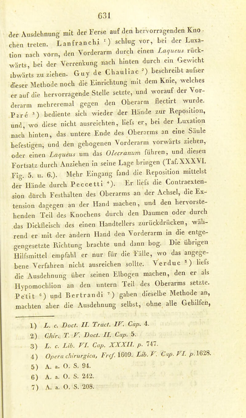 der Ausdehnung mit der Ferse auf den hervorragenden Kno • chen treten. Lanfranchl ') schlug vor, he! der Luxa- tion nach vorn, den Vorderarm durch einen Lar/ueus rück- ^värts, bei der Verrenkung nach hinten durch ein Gev^icht abwärts zu ziehen. Guy de Chaullac ') beschreibt aufser dieser Methode noch die Einrichtung mit dem Knie, welches er auf die hervorragende Stelle setzte, und worauf der Vor- derarm mehreremal gegen den Oberarm flectirt wurde. Pire ') bediente sich wieder der Hiinde zur Reposition, una, wo diese nicht ausreichten, liefs er, bei der Luxation nach hinten, das untere Ende des Oberarms an eine Säule befestigen, und den gebogenen Vorderarm vorwärts ziehen, oder einen Laqueus um das Olecraimm führen, und diesen Fortsatz durch Anziehen in seine Lage brlugen (Taf.XXXVL Fig. 5. u. 6.). Mehr Eingang fand die Reposition mittelst der Hände durch Peccetti *). Er liefs die Contraexten- sion d&rch Festhalten des Oberarms an der Achsel, die Ex- tension dagegen an der Hand machen, und den hervorste- henden Teil des Knochens durch den Daumen oder durch das Dickfleisch des einen Handtellers zurückdrücken, wäh- rend er mit der andern Hand den Vorderarm in die entge- gengesetzte Richtung brachte und dann bog. Die übrigen Hilfsmittel empfahl er nur für die Fälle, wo das angege- bene Verfahren nicht ausreichen sollte. Verduc =) liefs die Ausdehnung über seinen Elbogen machen, den er als Hypomocbllon an den untern Teil des Oberarms setzte. Petit ') und Bertrandl ') gaben dieselbe Methode an, machten aber die Ausdehnung selbst, ohne alle Gehilfen, 1) L. c. Doct. II. Tract. IV. Cap. 4. 2) C/iir. T. V. Doct. IL Cap. 5. 3) L. c. Lib. VI. Cap. XXXIL p. 747. 4) Opera cliirurgica. Frcf. 1609. Lib. V. Cap. VI ^.1628. 5) A. a. O. S. 94. 6) A. a. 0. S. 242.