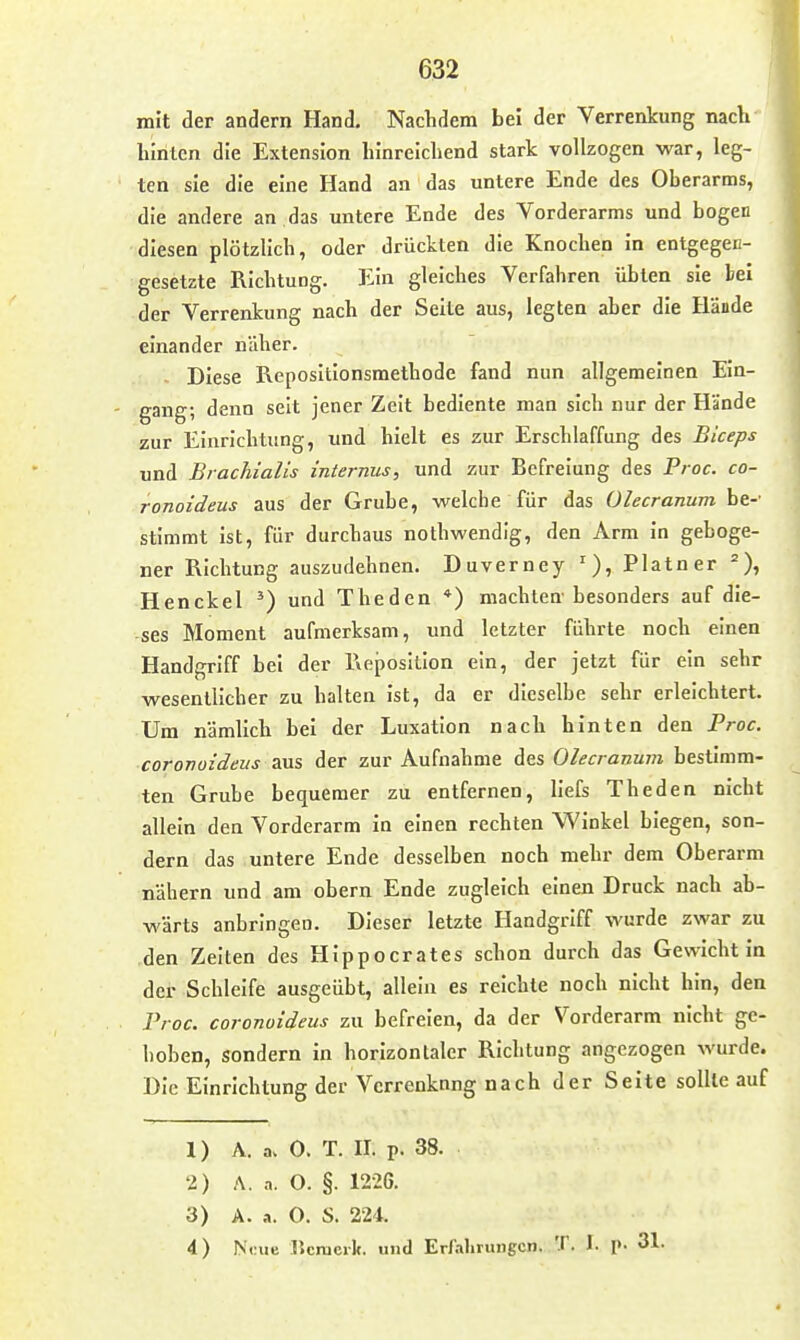 mit der andern Hand. Naclidem bei der Verrenkung nach* hlnten die Extension lilnrelcliend stark vollzogen war, leg- ten sie die eine Hand an das untere Ende des Oberarms, die andere an das untere Ende des Vorderarms und bogen diesen plötzlich, oder drückten die Knochen In entgegec- gesetzte Richtung. Ein gleiches Verfahren übten sie bei der Verrenkung nach der Seite aus, legten aber die Hände einander näher. Diese Repositlonsmethode fand nun allgemeinen Ein- gang; denn seit jener Zeit bediente man sich nur der Hände zur Einrichtung, und hielt es zur Erschlaffung des Biceps und Brachialis internus, und zur Befreiung des P/ oc. co- ronoideus aus der Grube, welche für das Olecranum be-' stimmt ist, für durchaus nothwendig, den Arm in geboge- ner Richtung auszudehnen. Duverney Platner Henckel ') und Theden *) machten besonders auf die- ses Moment aufmerksam, und letzter führte noch einen Handgriff bei der Reposition ein, der jetzt für ein sehr wesentlicher zu halten Ist, da er dieselbe sehr erleichtert. Um nämlich bei der Luxation nach hinten den Proc. coronoi'deus 3lus der zur Aufnahme des Olecranum bestimm- ten Grube bequemer zu entfernen, llefs Theden nicht allein den Vorderarm in einen rechten Winkel biegen, son- dern das untere Ende desselben noch mehr dem Oberarm nähern und am obern Ende zugleich einen Druck nach ab- wärts anbringen. Dieser letzte Handgriff wurde zwar zu den Zeiten des Hippocrates schon durch das Gewicht In der Schleife ausgeübt, allein es reichte noch nicht hin, den Proc. coronoideus zu befreien, da der Vorderarm nicht ge- hoben, sondern in horizontaler Richtung angezogen wurde. Die Einrichtung der Verrenkung nach der Seite sollte auf 1) A. a> 0. T. II. p. 38. 2) A. a. O. §. 1226. 3) A. a. 0. S. 224. 4) Neue Ikmcrk. und Erfalirungcn. T. 1. p. 31.