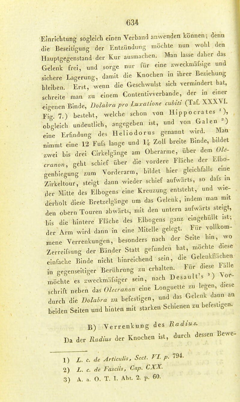 •Einrichtung sogleicli einen Verband anwenden können; denn die Beseitigung der Entzündung möchte nun wohl den Hauptgegenstand der Kur ausmachen. Man lasse daher das Gelenk frei, und sorge nur für eine zweckmäfs.ge und sichere Lagerung, damit die Knochen In ihrer Bez.ehung bleiben. Erst, wenn die Geschwulst sich vermmdert hat, schreite man zu einem Contentivverbande, der In emer eigenen Binde, üolalra pro Luxalione culiti (Taf. XXXVI. Flg. 7.) besteht, welche schon von HIppocrates ' obgleich undeutlich, angegeben ist, und von Galen eine Erfindung des Hellodorus genannt wird. Man nimmt eine 12 Fufs lange und H Zoll breite Binde, bildet zwei bis drei Cirkelgänge am Oberarme, über dem Ole- cranon, geht schief über die vordere Fläche der Elbo- genhlegung zum Vorderarm, bildet hier gleichfalls eme Zirkeltour, steigt dann wieder schief aufwärts, so dafs in der Mitte des Elbogens eine Kreuzung entsteht, und wie- derholt diese Bretzelgänge um das Gelenk, indem man mit den obern Touren abwärts, mit den untern aufwärts steigt, bis die hintere Fläche des Elbogens ganz eingehüllt ist; der Arm wird dann In eine MIteüe gelegt. Für vollkom- mene Verrenkungen, besonders nach der Seite hm, wo Zerrelfsung der Bänder Statt gefunden hat, -öchte d.ese einfache Binde nicht hinreichend sein, die Gelenkllacliea in gegenseitiger Berührung zu erhalten. Für d.ese Fa le es zweckmäfsiger sein, nach Desault s ') Vor Schrift neben das Olecranon eine Longuette zu legen, d.ese durch die Bolahra zu befestigen, und das Gelenk dann an beiden Seiten und hinten mit starken Schienen zu befest.gen. B) Verrenkung des Radius. Da der Radius der Knochen ist, durch dessen Bewc- 1) L. c. de Articulis. Scct. FL p. 794. 2) L. c. de Fasciis, Cap. CXX. 3) A. .i. O. T. 1. Ahl. 2. p. 60.