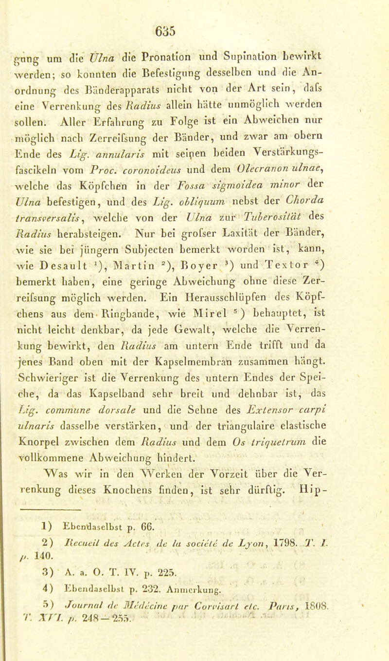 {^nng um die Ülna die Pronation und Supinatlon bewirkt werden; so konnten die Befestigung desselben und die An- ordnung des Bänderapparats nicht von der Art sein, dafs eine Verrenkung des Radius allein hätte unmöglich werden sollen. Aller Erfahrung zu Folge ist ein Abweichen nur möglich nach Zcrreifsung der Bänder, und zwar am obern Ende des Lig. annularis mit seipen beiden Verstärkungs- fascikeln vom Proc. coronoideus und dem Olecranon ulnae^ welche das Köpfchen in der Fossa sigmoidea minor der JJlna befestigen, und des Lig. obliquum nebst der Chorda iransversaliswelche von der Vlna zur Titherosität des Radius herabsteigen. Nur bei grofser Laxität der Bänder, wie sie bei jüngern Subjecten bemerkt worden ist, kann, wie Desault Martin =), Boyer ') und Textor *) bemerkt haben, eine geringe Abweichung ohne diese Zcr- reifsung möglich werden. Ein Herausschlüpfen des Köpf- chens aus dem• Ringbande, wie Mirel ^) behauptet, ist nicht leicht denkbar, da jede Gewalt, welche die Verren- kung bewirkt, den R.adius am untern Ende trifft und da jenes Band oben mit der Kapselmembran zusammen hangt. Schwieriger Ist die Verrenkung des untern Endes der Spei- che, da das Kapselband sehr breit und dehnbar ist, das T.ig. commune dorsale und die Sehne des Exlensor carpi ulnaris dasselbe verstärken, und der trlangulaire elastische Knorpel zwischen dem Radius und dem Os triquelrum die vollkommene Abweichung hindert. Was wir In den ^Verken der Vorzeit über die Ver- renkung dieses Knochens finden, Ist sehr dürftig. Illp- 1) Ebendaselbst p. 66. 2) Jlccaeil des Acli's de la sociclc de Ljon, 1798. T. 1. //. 140. 3) A. a. 0. T. IV. p. 225. 4) Ebendaselbst p. 232. Annierliung. ^) Journal de Medecinc finr Coriüsarl etc. Paris, 1808. r. Xn. p. 248-2.i.5.