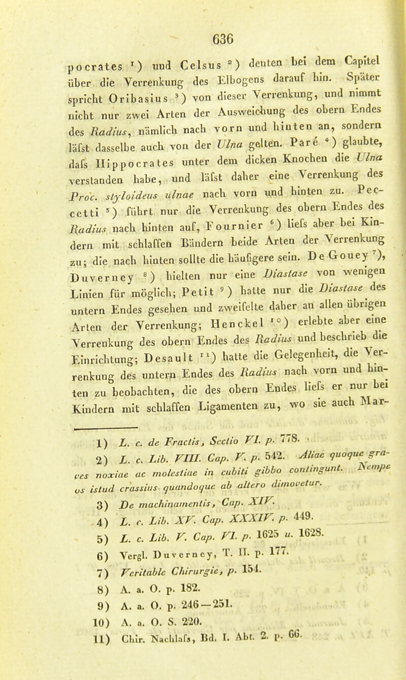 636 pocrates ') und Celsus ') deuten bei dem Capitel über die Verrenkung des Elbogens darauf bin. Später spHcbt OrIbaslus von dieser Verrenkung, und nimmt uicbt nur zwei Arten der Auswelcbung des obern Endes des Radius, nämllcb nach vorn und hinten an, sondern läfst dasselbe auch von der Ulna gelten. Pare *) glaubte, dafs IIIppocrates unter dem dicken Knochen die Ulna verstanden habe, und lafst daher eine Verrenkung des Proc. styloideus ulnae nach vorn und hinten zu. Pec- cettl =) führt nur die Verrenkung des obern Endes des Radius nach hinten auf, Fournler ') Uefs aber bei Kin- dern mit schlaffen Bändern beide Arten der Verrenkung zu; die nach hinten sollte die häufigere sein. De Gouey 0» Duverncy «) hielten nur eine Liastase von wenigen Linien für möglich; Petit O halte nur die Liastase des Tintern Endes gesehen und zweifelte daher an allen übrigen Arten der Verrenkung; Hcnckel -) erlebte aber eine Verrenkung des obern Endes des Radius und beschrieb die Einrichtung; Desault -) hatte die Gelegenheit, die Ver- renkung des unterp Endes des Radius nach vorn und hin- ten zu beobachten, die des obern Endes liefs er nur be. Kindern mit schlaffen Ligamenten zu, wo sie auch ]\Iar- 1) L. c. de Fractis, Sectio FI. p- 'i^- ' 2) L.c. Lib. FIII. Cap. V. p. 542. Aliac guogue gra- ,cs nomine ac molestiae in cubiti gibbo contingunt. JScmpc OS istud crassius quando^ue ab altera dimoi'etur. 3) De machinainentis, Cap. XIV. 4) L. c. Lib. XF. Cap. XXXIF. p. 449. 5) L.c. Lib. F. Cap. FL p. 1625 u. 1628. 6) Vcrgl. Duverncy, T. IT. p. 177. 7) Fcritablc Chirurgie, p. 154. 8) A. a. 0. p. 182. 9) A. a. O. p. 246 —25L 10) A. n. 0. S. 220.