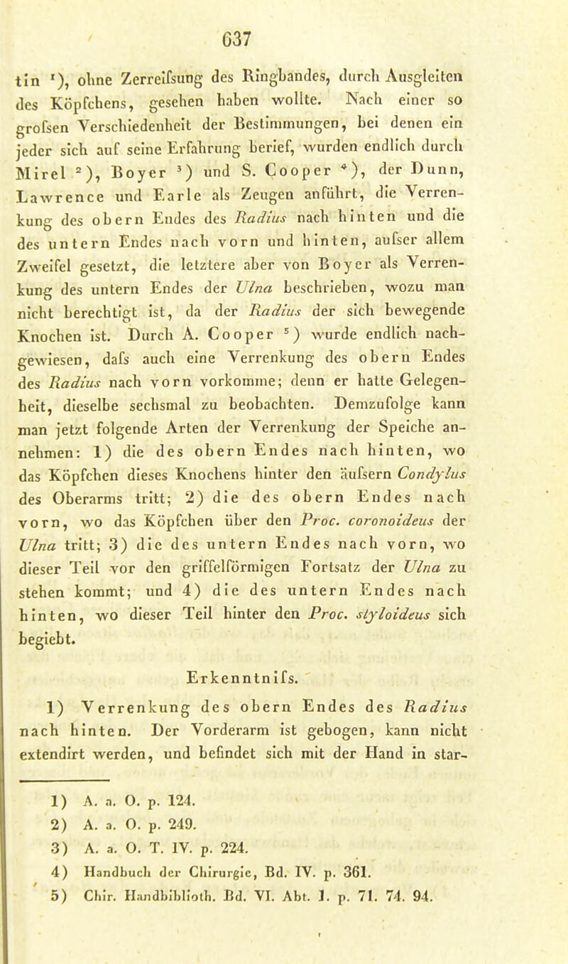 tin '), oline Zerreifsung des RingLandes, durch Ausgleiten des Köpfchens, gesehen haben wollte. Nach einer so grofsen Verschiedenheit der Bestimmungen, bei denen ein jeder sich auf seine Erfahrung berief, wurden endlich durch Mirel =), Boyer ») und S. Cooper *), der Dunn, Lawrence und Earle als Zeugen anführt, die Verren- kung des obern Eudes des Radius nach hinten und die des untern Endes nach vorn und hinten, aufser allem Zweifel gesetzt, die letztere aber von Boyer als Verren- kung des untern Endes der Ulna beschrieben, wozu man nicht berechtigt ist, da der Radius der sich bewegende Knochen ist. Durch A. Cooper =) wurde endlich nach- gewiesen, dafs auch eine Verrenkung des obern Endes des Radius nach vorn vorkomme; denn er hatte Gelegen- heit, dieselbe sechsmal zu beobachten. Demzufolge kann man jetzt folgende Arten der Verrenkung der Speiche an- nehmen: 1) die des obern Endes nach hinten, wo das Köpfchen dieses Knochens hinter den äufsern Condylus des Oberarms tritt; 2) die des obern Endes nach vorn, wo das Köpfchen über den Proc. coronoideus der TJlna tritt; .3) die des untern Endes nach vorn, wo dieser Teil vor den griffeiförmigen Fortsatz der Vlna zu stehen kommt; und 4) die des untern Endes nach hinten, wo dieser Teil hinter den Proc. sljloideus sich begiebt. Erkenntnlfs. 1) Verrenkung des obern Endes des Radius nach hinten. Der Vorderarm ist gebogen, kann nicht extendirt werden, und befindet sich mit der Hand in star- 1) A. n. 0. p. 124. 2) A. a. O. p. 249. 3) A. a. O. T. IV. p. 224. 4) Handbuch der Chirurgie, Bd. IV. p. 361. 5) Cliir. Handbiblioth. Bd. VI. Abt. 1. p. 71. 74. 94.