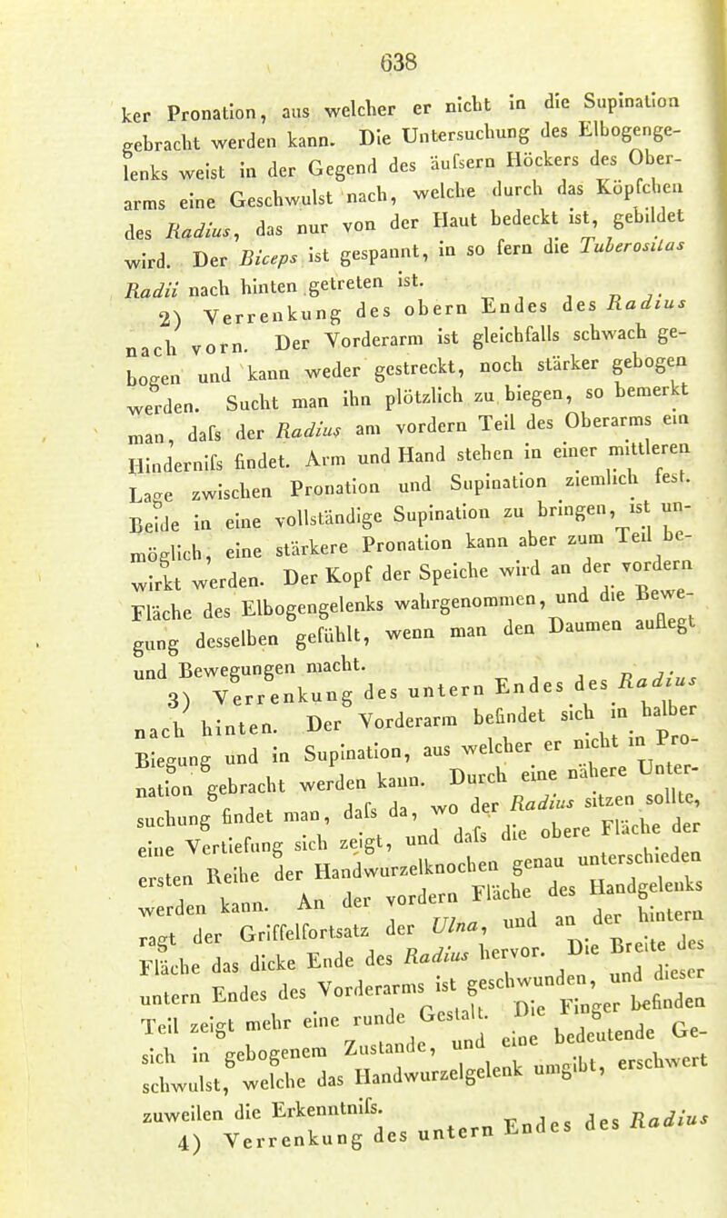 ker Pronation, aus welcher er nicht In die Suplnallon gebracht werden kann. Die Untersuchung des Elbogenge- Lks weist In der Gegend des aufsern Höckers des Ober- arms eine Geschwulst nach, welche durch das Küpfcben des Radius, das nur von der Haut bedeckt ist, gebddet ^Ird. Der Biceps Ist gespannt, in so fern die TuberosUas ilflj« nach hinten getreten ist. 2) Verrenkung des obern Endes ^^s Radius nach vorn Der Vorderarm Ist gleichfalls schwach ge- bogen und kann weder gestreckt, noch stärker gebogen werden. Sucht man Ihn plötzlich zu, biegen, so bemerkt „an, dafs der Radiu, am vordem Teil des Oberarms ein HIndernIfs findet. Arm und Hand stehen in einer mittleren La'^e zwischen Pronation und Suplnatlon ziemlich fest. Betde in eine vollständige Suplnatlon zu bringen, ist un- „.ögllch, eine stärkere Pronation kann aber zum Ted be- wirkt werden. Der Kopf der Speiche wird an der vordem Fläche des Elbogengelenks wahrgenommen, und die Bewe- gung desselben gefühlt, wenn man den Daumen auflegt iinrl Bpweeuneen macht. , 3) Verrenkung des untern Endes des /i«^^^ „ach hinten. Der Vorderarm befindet s-ch - halber Biegung und in Suplnatlon, aus welcher er nicht m Pro n Ion gebracht werden kann. Durch eine nähere Un er- Tu hung findet man, dafs da, wo der Radius sitzen sollte J vttlefung sich zeigt, und dafs die obere Flache der ! en Reihe der Handwurzelknochen genau unterschieden ersten Reihe de ^^^^ Handgelenks werden kann. An dei vor ^^^^^^ raet der Griffelfortsatz der Ulna, und an ae Sie das dicke Ende des Radius hervor. Die Breite .„tem Endes des ^«r^erarms ist geseWunde^^^^^^^^^ Teil zeigt mehr ei-e runde Ges^a . ^ ^ ^^^^^ sich in gebogenem Zustande, und eine ^^^^^ schwulst, welche das Handwurzelgelenk umgibt, erschwer zuweilen die Erkenntnifs. Radius 4) Verrenkung des untern Endes des na