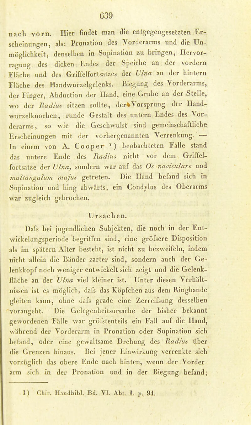 nach vorn. Hier findet man die entgegengesetzten Er- sclielnungen, als: Pronation des Vorderarms und die Un- möglichkeit, denselben in Siipination zu bringen, Hervor- ragung des dicken Endes der Speicbe an der vordem Fläche und des Griffelforlsalzes der Vlna an der hinlern Fläche des Handwurzelgelenks. Biegung des Vorderarms, der Finger, Abducllon der Hand, eine Grube an der Stelle, wo der Radius sitzen sollte, der*Vorsprung der Hand- wurzelknochen, runde Gestalt des untern Endes des Vor- derarms, so wie die Geschwulst sind gemeinschaftliche Erscheinungen mit der vorhergenannten Verrenkung. — In einem von A. Cooper ^) beobachteten Falle stand das untere Ende des Radius nicht vor dem Grlffel- fortsatze der Vlna, sondern war auf das Os naviculare und mullangulum majus getreten. Die Hand befand sich in Supination und hing abwärts; ein Condylus des Oberarms war zugleich gebrochen. Ursachen. Dafs bei jugendlichen Subjekten, die noch in der Ent- wickelungsperiode begriffen sind, eine gröfsere Disposition als im spätem Alter besieht, ist nicht zu bezweifeln, indem nicht allein die Bänder zarter sind, sondern auch der Ge- lenkkopf noch weniger entwickelt sich zeigt und die Gelenk- fläche an der Ulna viel kleiner ist. Unter diesen Verhält- nissen ist es möglich, dafs das Köpfchen aus dem Ringbande gleiten kann, ohne dafs grade eine Zerreifsung desselben vorangeht. Die Gclegeiiheitsursache der bisher bekannt gewordenen Fälle war gröfstenleils ein Fall auf die Hand, während der Vorderarm in Pronalion oder Supination sich befand, oder eine gewaltsame Drehung des Radius über die Grenzen hinaus. Bei jener Einwirkung verrenkte sich vorzüglich das obere Ende nach hinten, wenn der Vorder- arm sich In der Pronation und In der Biegung befand; 1) Cl.ir. Il.indblbl. Bd. VI. Abt. 1. p. 94.