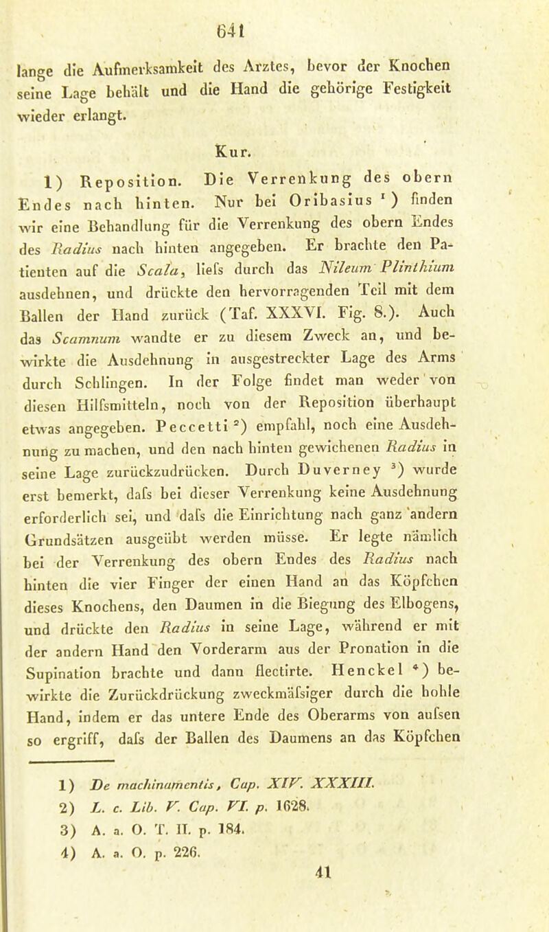 lange die Aufmerksamkeit des Arztes, bevor der Knochen seine Lage behält und die Hand die gehörige Festigkeit wieder erlangt. Kur. 1) Reposition. Die Verrenkung des obern Endes nach hinten. Nur bei Oribasius ') finden wir eine Behandlung für die Verrenkung des obern Endes des Radius nach hinten angegeben. Er brachte den Pa- tienten auf die Scala, llefs durch das Nileum Plinlhium ausdehnen, und drückte den hervorragenden Teil mit dem Ballen der Hand zurück (Taf. XXXVl. Fig. 8.). Auch das Scamnum wandte er zu diesem Zweck an, und be- wirkte die Ausdehnung in ausgestreckter Lage des Arms durch Schlingen. In der Folge findet man weder von diesen Hilfsmitteln, noch von der Reposition überhaupt etwas angegeben. Peccetti empfahl, noch eine Ausdeh- nung zu machen, und den nach hinten gewichenen Radius in seine Lage zurückzudrücken. Durch Duverney ^) wurde erst bemerkt, dafs bei dieser Verrenkung keine Ausdehnung erforderlich sei, und dafs die Einrichtung nach ganz andern Grundsätzen ausgeübt werden müsse. Er legte nämlich bei der Verrenkung des obern Endes des Radius nach hinten die vier Finger der einen Hand an das Köpfchen dieses Knochens, den Daumen in die Biegung des Elbogens, und drückte den Radius in seine Lage, während er mit der andern Hand den Vorderarm aus der Pronation in die Supination brachte und dann flectirte. Henckel *) be- wirkte die Zurückdrückung zweckmäfsiger durch die hohle Hand, indem er das untere Ende des Oberarms von aufsen so ergriff, dafs der Ballen des Daumens an das Köpfchen 1) De macliinamcntis, Cup. XIV. XXXIII. 2) L. c. Üb. V. Cap. FL p. 1628. 3) A. a. O. T. II. p. 184. 4) A. a. O. p. 226. 41