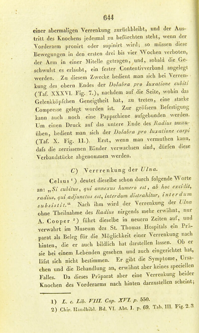 einer abermaligen Verrenkung zurückbleibt, und der Aus- tritt des Knochens jedesmal zu befürchten steht, wenn der Vorderarm pronirt oder supinirt wird; so müssen diese Bewegungen In den ersten drei bis vier Wochen verboten, der Arm in einer Mitelle getragen, und, sobald die Ge- schwulst es erlaubt, ein fester Contentivverband angelegt werden. Zu diesem Zwecke bedient man sich bei Verren- kung des obern Endes der Bolabra pro luxatione cuUii (Taf. XXXVI. Flg. 7.), nachdem auf die Seite, wohin das Gelenkköpfchen Geneigtheit hat, zu treten, eine starke Compresse gelegt worden Ist. Zur gröfsern Befestigung kann auch noch eine Pappschiene aufgebunden werden. Um einen Druck auf das untere Ende des Radius auszu- üben , bedient man sich der Jüolalra pro luxaiione carpi (Taf. X. Fig. 11.). Erst, wenn man vermuthen kann, dafs die zerrissenen Bänder verwachsen sind, dürfen diese Verbandstücke abgenommen werden. C) Verrrenkung der Ulna. Celsus 0 deutet dieselbe schon durch folgende Worte an: „52 cuhitus, qui annexus humero est, ab hoc excidii, radius, qui adjunctus est, interdum distrahitur, int er dum suhsistit.- Nach Ihm wird der Verrenkung der Lina ohne Theilnahme des Radius nirgends mehr erwähnt, nur A. Cooper =) führt dieselbe In neuern Zelten auf, und verwahrt im Museum des St. Thomas Hospitals ein Prä- parat als Beleg für die Möglichkeit einer Verrenkung nach hinten, die er auch bildlich hat darstellen lassen. Ob er sie bei einem Lebenden gesehen und auch eingerichtet hat, läfst sich nicht bestimmen. Er gibt die Symptome, Ursa- chen und die Behandlung an, erwähnt aber keines speciellen Falles. Da dieses Präparat aber eine Verrenkung beider Knochen des Vorderarms nach hinten darzustellen schcmt; 1) L. c. Lib. VIII. Cap. XVt p- 550. 2) Chir. llandbibl. Bd. VI. Abt. 1. p. 69. T,b. m. Fig. 2.3