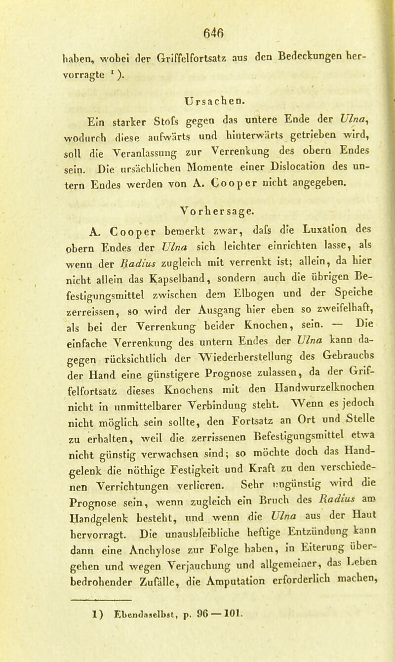 haben, wobei der Giiffelfortsatz aus den Bedeckungen ber- vorragte '). Ursacben. Ein starker Stöfs gegen das untere Ende der Ulna^ wodurch diese aufwärts und hinterwärts getrieben wird, soll die Veranlassung zur Verrenkung des obern Endes sein. Die ursächlichen Momente einer Dislocation des un- tern Endes werden von A. Cooper nicht angegeben. Vorhersage. A. Cooper bemerkt zwar, daCs die Luxation des obern Endes der Ulna sieb leichter einrichten lasse, als wenn der Radius zugleich mit verrenkt ist; allein, da hier nicht allein das Kapselband, sondern auch die übrigen Be- festigungsmittel zwischen dem Elbogen und der Speiche zerreissen, so wird der Ausgang hier eben so zweifelhaft, als bei der Verrenkung beider Knochen, sein. — Die einfache Verrenkung des untern Endes der Ulna kann da- gegen riicksichtlich der Wiederherstellung des Gebrauchs der Hand eine günstigere Prognose zulassen, da der Grif- felfortsatz dieses Knochens mit den Handwurzelknochen nicht in unmittelbarer Verbindung steht. Wenn es jedoch nicht möglich sein sollte, den Fortsatz an Ort und Stelle zu erhalten, weil die zerrissenen Befestigungsmittel etwa nicht günstig verwachsen sind; so möchte doch das Hand- gelenk die nöthige Festigkeit und Kraft zu den verschiede- nen Verrichtungen verlieren. Sehr rngünstig wird die Prognose sein, wenn zugleich ein Bruch des Radius aro Handgelenk besteht, und wenn die Ulna aus der Haut hervorragt. Die unausbleibliche heftige Entzündung kann dann eine Ancbylose zur Folge haben, in Eiterung über- gehen und wegen Verjauchung und allgemeiner, das Leben bedrohender Zufälle, die Amputation erforderlich machen, 1) Kbemlaselbsl, p, 96 — 101.