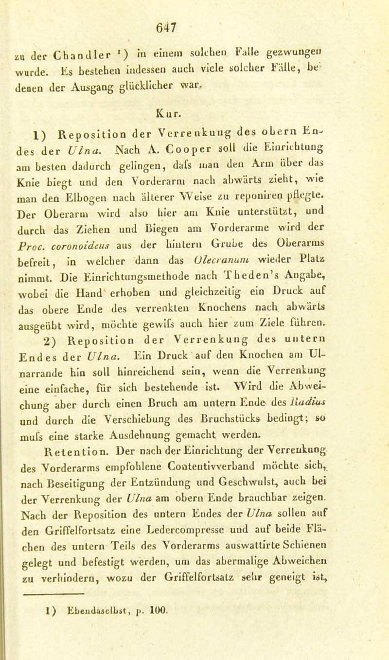 zu der Chandler ') m einem solchen Falle gezwungen wurde. Iis bestehen indessen auch viele solcher Fälle, be denen der Ausgang glücklicher war. Kur. l) Reposition der Verrenkung des obern En- des der Ulnu. Nach A. Cooper soll die Einrichtung am besten dadurch gelingen, dafs man den Arm über das Knie biegt und den Vorderarm nach abwärts zieht, wie man den Elbogen nach älterer Weise zu reponiren pflegte. Der Oberarm wird also hier am Knie unterstützt, und durch das Ziehen und Biegen am Vorderarme wird der Proc. coronoideus aus der hintern Grube des Oberarms befreit, In welcher dann das ülecranum wieder Platz nimmt. Die Einrichtungsmelhode nach Theden's Angabe, wobei die Hand erhoben und gleichzeitig ein Druck auf das obere Ende des verrenkten Knochens nach abwärts ausgeübt wird, möchte gewifs auch hier zum Ziele führen. 2) Reposition der Verrenkung des untern Endes der Ulna. Ein Druck auf den Knochen am Ul- narrande bin soll hinreichend sein, wenn die Verrenkung eine einfache, für sich bestehende ist. Wird die Abwei- chung aber durch einen Bruch am untern Ende des Radios und durch die Verschiebung des Bruchstücks bedingt; so mufs eine starke Ausdehnung gemacht werden. Retention. Der nach der Einrichtung der Verrenkung des Vorderarms empfohlene Coatentlvverband möchte sich, nach Beseitigung der Entzündung und Geschwulst, auch bei der Verrenkung der Ulna am obern Ende brauchbar zeigen. Nach der Reposition des untern Endes der Ulna sollen auf den Griffelfortsatz eine Ledercompresse und auf beide Flä- chen des untern Teils des Vorderarms auswattirte Schienen gelegt und befestigt werden, um das abermalige Abweichen zu verhindern, wozu der Griffelfortsatz sehr geneigt ist,