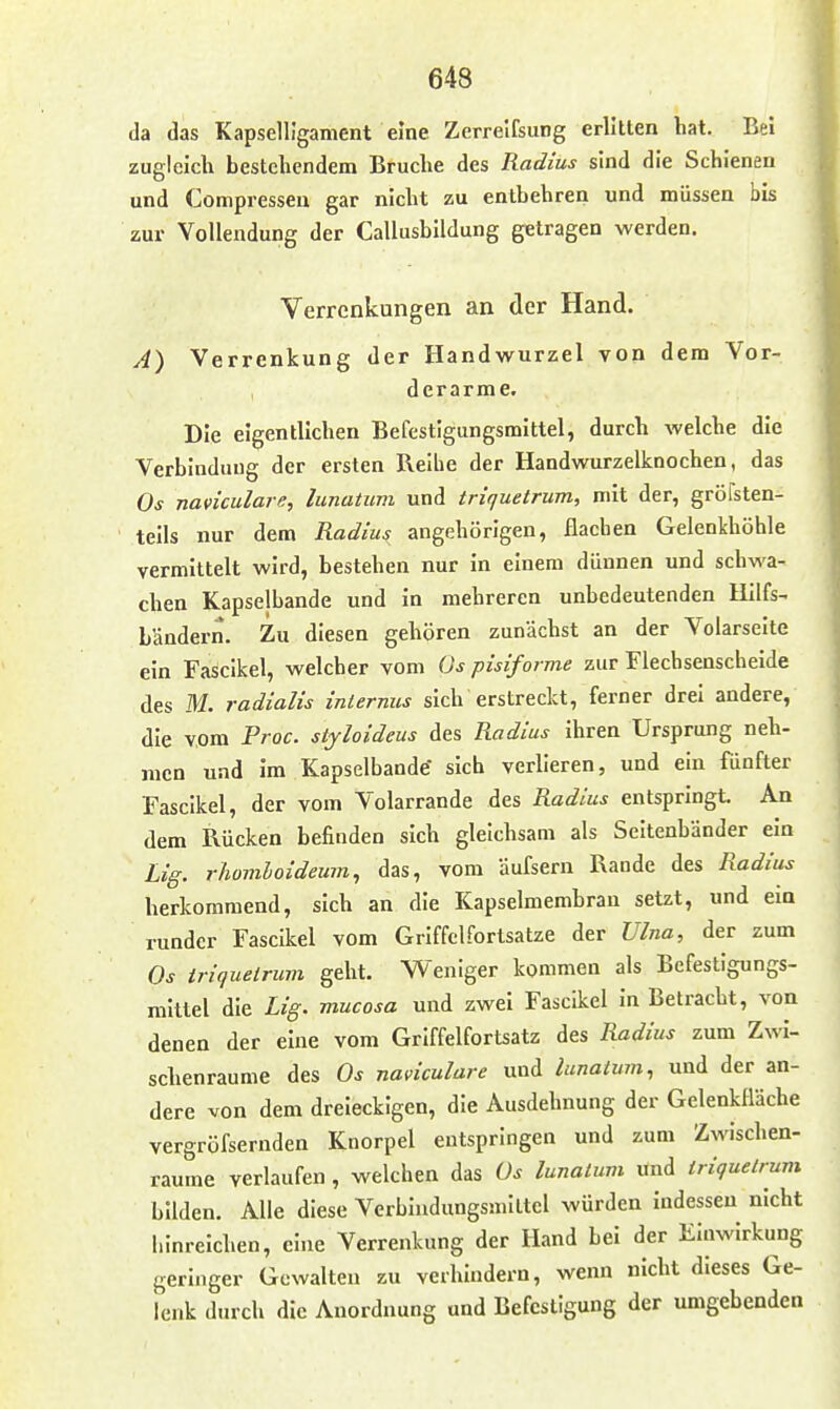 da das Kapselligament eine Zerrelfsung erlitten hat. Bei zugleich bestehendem Bruche des Radius sind die Schienen und Compressen gar nicht zu entbehren und müssen bis zur Vollendung der Callusbildung getragen werden. Verrenkungen an der Hand. A) Verrenkung der Handwurzel von dem Vor- derarme. Die eigentlichen Befestigungsmittel, durch welche die Verbindung der ersten Reihe der Handwurzelknochen, das Os naviculare, lunatum und triquetrum, mit der, gröfsten- teils nur dem Radius angehörigen, flachen Gelenkhöhle vermittelt wird, bestehen nur in einem dünnen und schwa- chen Kapselbande und in mehreren unbedeutenden Hilfs- Ländern. Zu diesen gehören zunächst an der Volarseite ein Fascikel, welcher vom Os pisiforme zur Flechsenscheide des M. radialis internus sich erstreckt, ferner drei andere, die vom Proc. stjloideus des Radius ihren Ursprung neh- men und im Kapselbande sich verlleren, und ein fünfter Fascikel, der vom Volarrande des Radius entspringt. An dem Rücken befinden sich gleichsam als Seitenbänder ein Lig. rhomioideum, das, vom äufsern Rande des Radius herkommend, sich an die Kapselmembran setzt, und ein runder Fascikel vom Griffel Fortsätze der Ulna, der zum Os iriquelrum geht. Weniger kommen als Befestigungs- mittel die Lig. mucosa und zwei Fascikel in Betracht, von denen der eine vom Griffelfortsatz des Radius zum Zwi- schenräume des Os naviculare und lunatum, und der an- dere von dem dreieckigen, die Ausdehnung der GelenkHäche vergröfsernden Knorpel entspringen und zum Zwischen- räume verlaufen , welchen das üs lunatum und triquetrum bilden. Alle diese Verbindungsmiltel würden indessen nicht hinreichen, eine Verrenkung der Hand bei der Einwirkung geringer Gewalten zu verhindern, wenn nicht dieses Ge- lenk durch die Anordnung und Befestigung der umgebenden