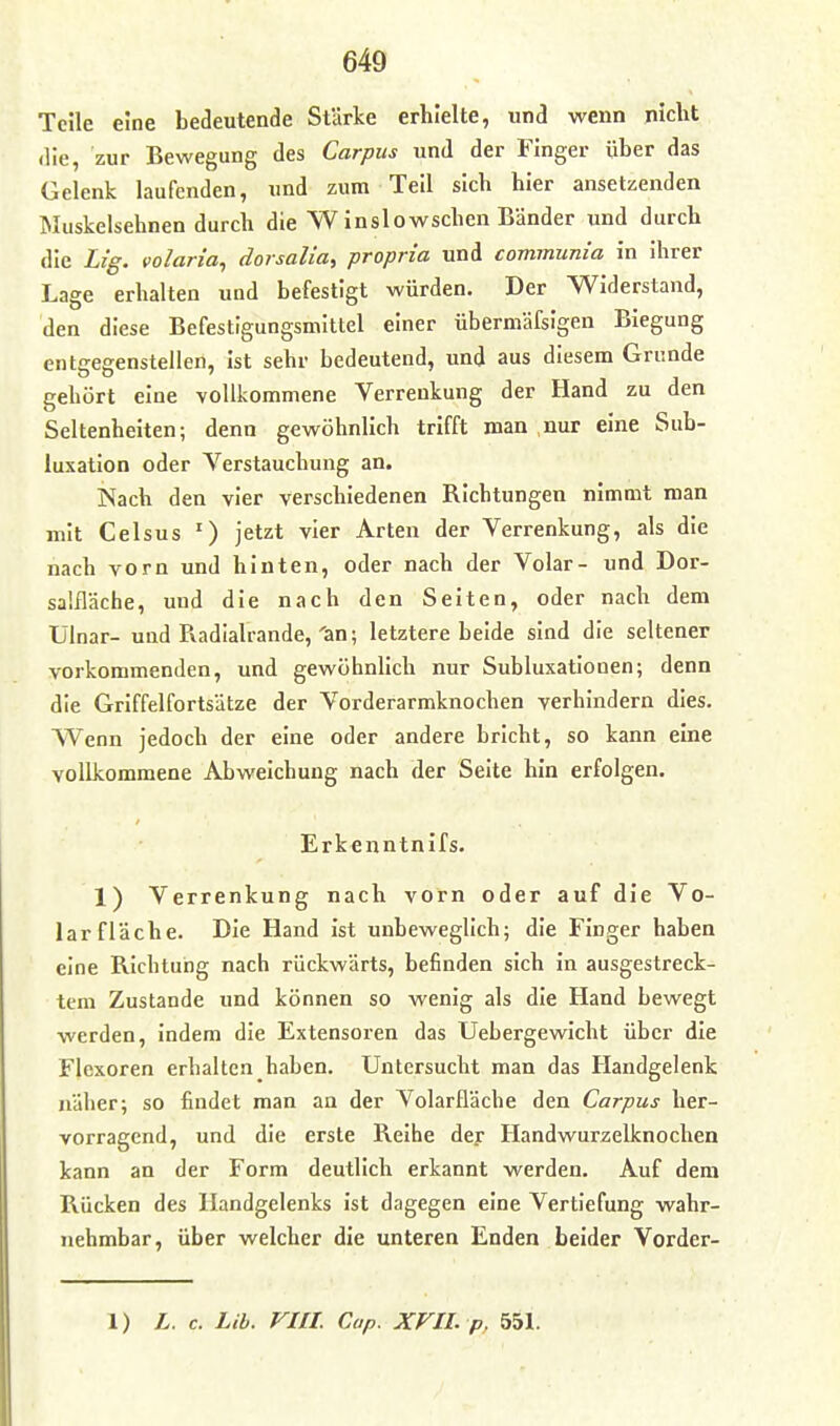 Teile eine bedeutende Stärke erhielte, und wenn niclit die, zur Bewegung des Carpus und der Finger über das Gelenk laufenden, und zum Teil sich hier ansetzenden Muskelsehnen durch die W inslowschen Bänder und durch die Lig. volaria, dorsalia, propria und communia in ihrer Lage erhalten und befestigt würden. Der Widerstand, den diese Befestigungsmittel einer übermäfsigen Biegung entiregenstellen, ist sehr bedeutend, und aus diesem Grunde gehört eine vollkommene Verrenkung der Hand zu den Seltenheiten; denn gewöhnlich trifft man nur eine Sub- luxation oder Verstauchung an. iSach den vier verschiedenen Richtungen nimmt man mit Celsus ^) jetzt vier Arten der Verrenkung, als die nach vorn und hinten, oder nach der Volar- und Dor- sa'.fläche, und die nach den Seiten, oder nach dem Ulnar- und Radialrande,'an; letztere beide sind die seltener vorkommenden, und gewöhnlich nur Subluxationen; denn die Griffelfortsätze der Vorderarmknochen verhindern dies. Wenn jedoch der eine oder andere bricht, so kann eine vollkommene Abweichung nach der Seite hin erfolgen. Erkenntnifs. 1) Verrenkung nach vorn oder auf die Vo- lar fläche. Die Hand ist unbeweglich; die Finger haben eine Richtung nach rückwärts, befinden sich in ausgestreck- tem Zustande und können so wenig als die Hand bewegt werden, indem die Extensoren das Uebergewicht über die Flexoren erhaltcn haben. Untersucht man das Handgelenk näher; so findet man an der Volarfläche den Carpus her- vorragend, und die erste Reihe dey Handwurzelknochen kann an der Form deutlich erkannt werden. Auf dem Rücken des Handgelenks ist dagegen eine Vertiefung wahr- nehmbar, über welcher die unteren Enden beider Vorder-