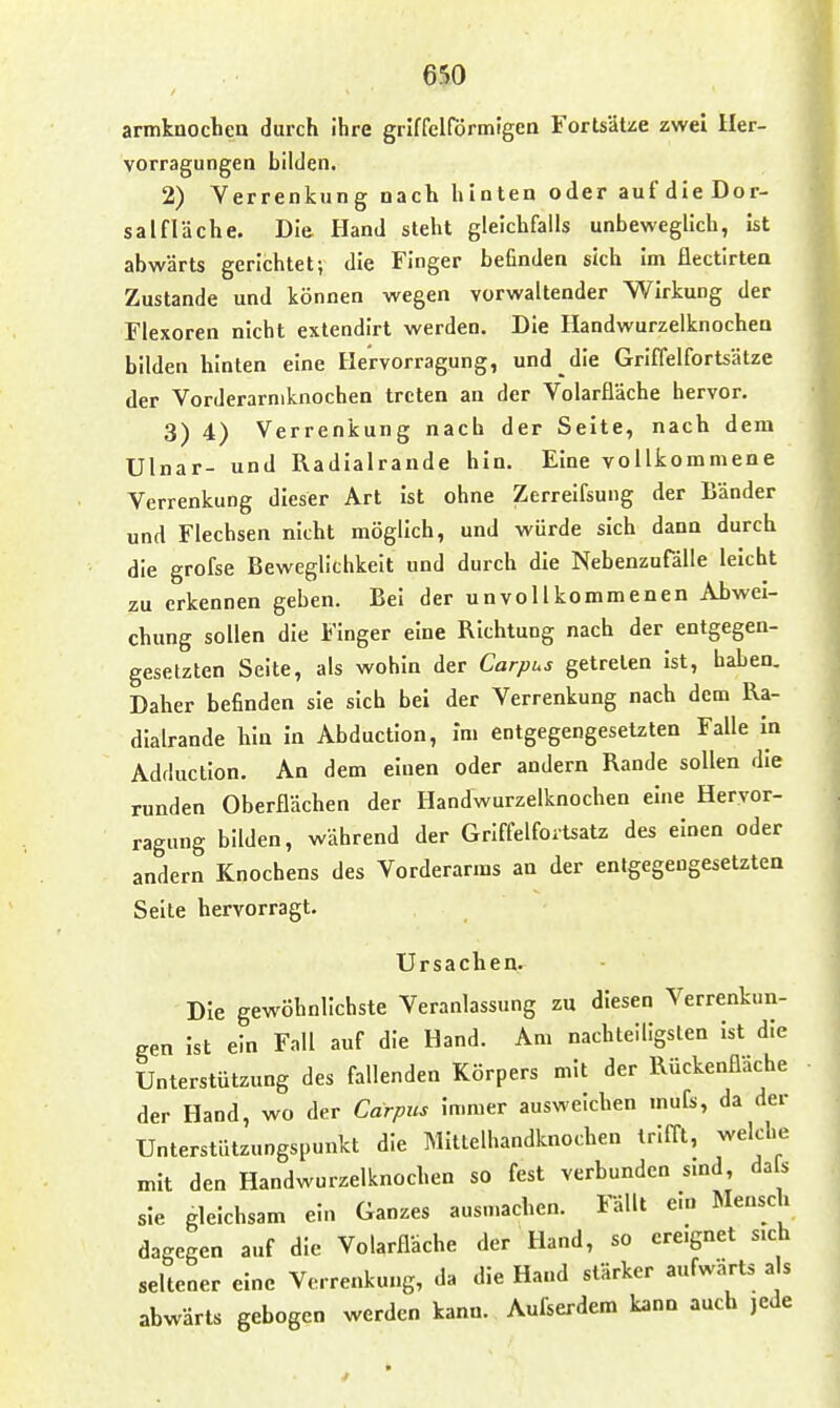 armkuocbea durch ihre grlffelförmtgen Fortsätze zwei Her- vorragungen bilden. 2) Verrenkung nach hinten oder auf dleDor- salfläche. Die Hand steht gleichfalls unbeweglich, ist abwärts gerichtet; die Finger befinden sich Im flectirten Zustande und können wegen vorwaltender Wirkung der Flexoren nicht extendlrt werden. Die Handwurzelknocbeo bilden hinten eine Hervorragung, und die Griffelfortsätze der Vorderarniknochen treten an der Volarfläche hervor. 3) 4) Verrenkung nach der Seite, nach dem Ulnar- und Radialrande hin. Eine vollkommene Verrenkung dieser Art ist ohne Zerrelfsung der Bänder und Flechsen nicht möglich, und würde sich dann durch die grofse Beweglichkeit und durch die Nebenzufälle leicht zu erkennen geben. Bei der unvollkommenen Abwei- chung sollen die Finger eine Richtung nach der entgegen- gesetzten Seite, als wohin der Corpus getreten ist, haben. Daher befinden sie sich bei der Verrenkung nach dem Ra- dialrande hin in Abduction, Im entgegengesetzten Falle in Adduclion. An dem einen oder andern Rande sollen die runden Oberflächen der Handwurzelknochen eine Heryor- ragung bilden, während der Grlffelfortsatz des einen oder andern Knochens des Vorderarms an der entgegengesetzten Seile hervorragt. Ursachen. Die gewöhnlichste Veranlassung zu diesen Verrenkun- gen Ist ein Fall auf die Hand. Am nachteiligsten ist die Unterstützung des fallenden Körpers mit der Rückenfläche der Hand, wo der Carpus Immer ausweichen mufs, da der Unterstützungspunkt die MItlelhandknochen trifft, welche mit den Handwurzelknochen so fest verbunden smd, da s sie gleichsam ein Ganzes ausn.achen. Fällt ein Mensch dagegen auf die Volarfläche der Hand, so ere.gnet sich seltener eine Verrenkung, da die Hand stärker aufwärts als abwärts gebogen werden kann. Aufserdem kann auch jede