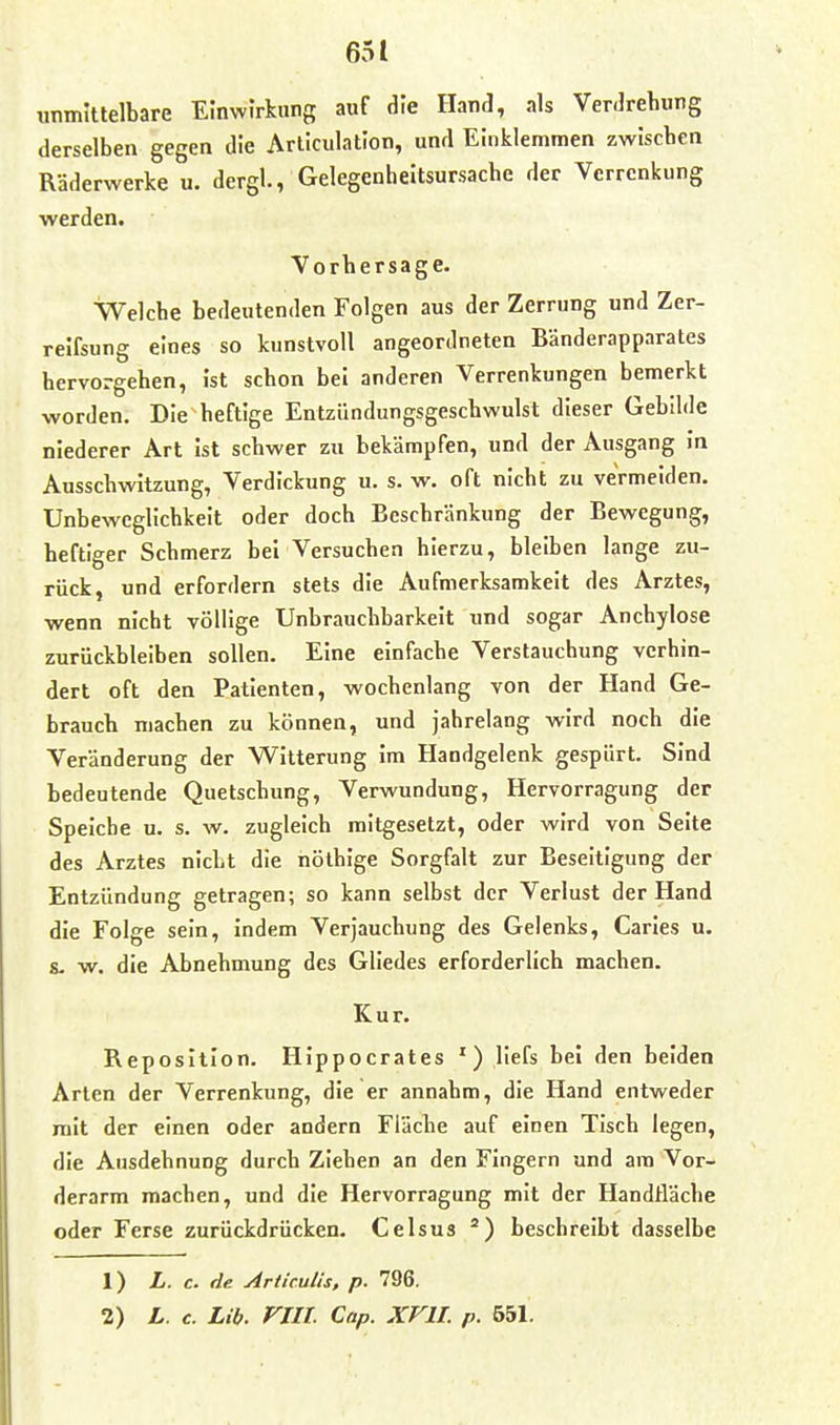 unmittelbare Einwirkung auf die Hand, als Verdrehung derselben gegen die Articulation, und Einklemmen zwischen Räderwerke u. dergl., Gelegenheitsursache der Verrenkung werden. Vorhersage. Welche bedeutenden Folgen aus der Zerrung und Zer- reifsung eines so kunstvoll angeordneten Bänderapparates hervorgehen, ist schon bei anderen Verrenkungen bemerkt worden. Die heftige Entzündungsgeschwulst dieser Gebilde niederer Art ist schwer zu bekämpfen, und der Ausgang in Ausschwitzung, Verdickung u. s. w. oft nicht zu vermeiden. Unbewcglichkeit oder doch Beschränkung der Bewegung, heftiger Schmerz bei Versuchen hierzu, bleiben lange zu- rück, und erfordern stets die Aufmerksamkeit des Arztes, wenn nicht völlige Unbrauchbarkeit und sogar Anchylose zurückbleiben sollen. Eine einfache Verstauchung verhin- dert oft den Patienten, wochenlang von der Hand Ge- brauch machen zu können, und jahrelang wird noch die Veränderung der Witterung im Handgelenk gespürt. Sind bedeutende Quetschung, Verwundung, Hervorragung der Speiche u. s. w. zugleich raitgesetzt, oder wird von Seite des Arztes nicht die nöthige Sorgfalt zur Beseitigung der Entzündung getragen; so kann selbst der Verlust der Hand die Folge sein, indem Verjauchung des Gelenks, Caries u. s. w. die Abnehmung des Gliedes erforderlich machen. Kur. Reposition. Hippocrates ') liefs bei den beiden Arten der Verrenkung, die er annahm, die Hand entweder mit der einen oder andern Fläche auf einen Tisch legen, die Ausdehnung durch Ziehen an den Fingern und am Vor- derarm machen, und die Hervorragung mit der Handfläche oder Ferse zurückdrücken. Celsus beschreibt dasselbe 1) L. c. de Ariiculis, p. 796,