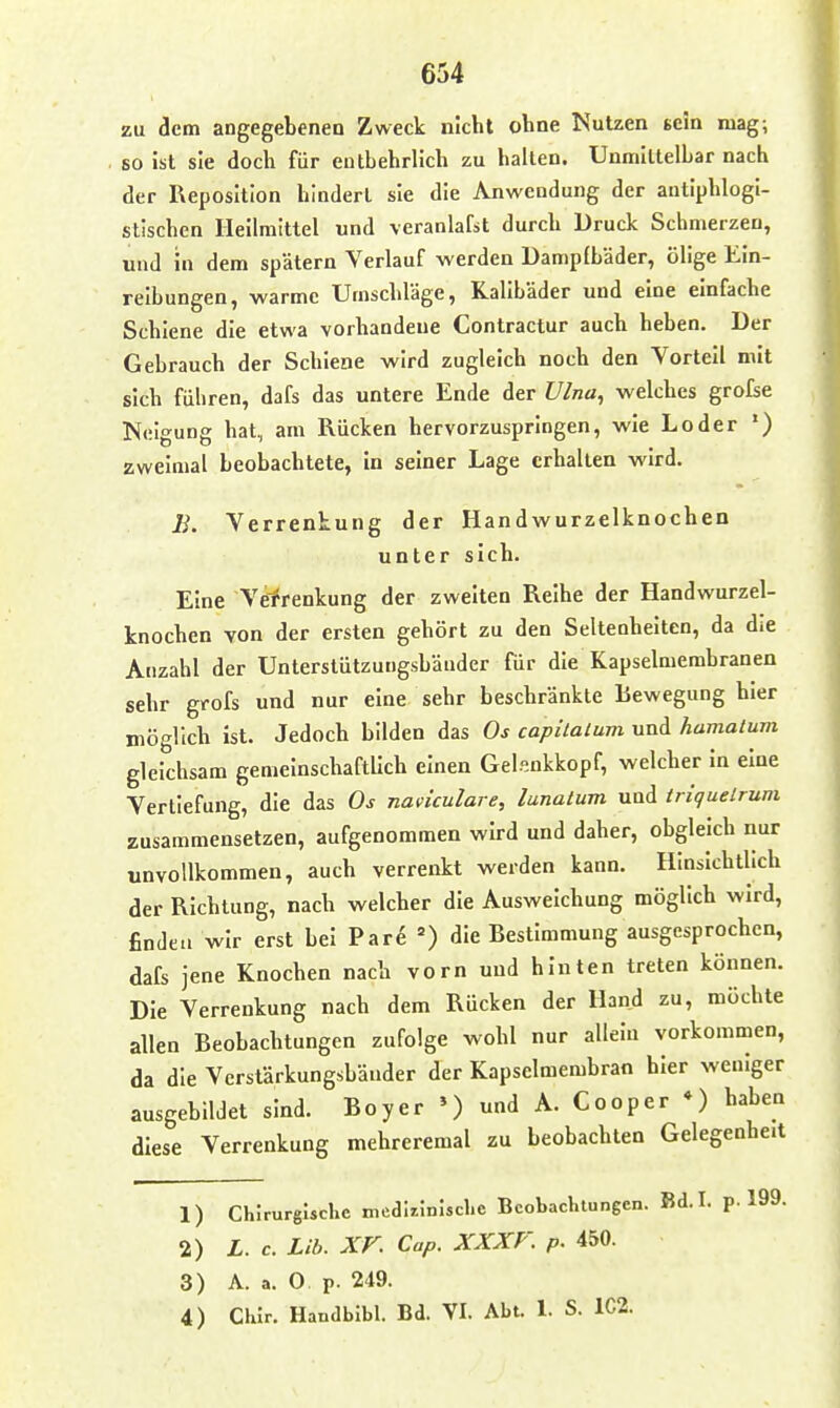 zu dem angegebenen Zweck nicht ohne Nutzen scla mag; so ist sie doch für entbehrlich zu halten. Unmittelbar nach der Reposition hindert sie die Anwendung der antiphlogi- stischen Heilmittel und veranlafst durch Druck Schmerzen, und in dem spätem Verlauf werden Dampfbäder, ölige Ein- reibungen, -warme Umschläge, Kalibäder und eine einfache Schiene die etwa vorhandene Contractur auch heben. Der Gebrauch der Schiene wird zugleich noch den Vorteil mit sich fuhren, dafs das untere Ende der Ulna, welches grofse Neigung hat, am Rücken hervorzuspringen, wie Loder ') zweimal beobachtete, In seiner Lage erhallen wird. B. Verrentung der Handwurzelknochen unter sich. Eine Verrenkung der zweiten Reihe der Handwurzel- knochen von der ersten gehört zu den Seltenheiten, da die Anzahl der Unterstützungsbänder für die Kapselmembranen sehr grofs und nur eine sehr beschränkte Bewegung hier möglich ist. Jedoch bilden das Os capilalum und hamalum gleichsam gemeinschaftUch einen Gelsnkkopf, welcher In eine Vertiefung, die das Os naviculare, lunalum und triquelrum zusammensetzen, aufgenommen wird und daher, obgleich nur unvollkommen, auch verrenkt werden kann. Hinsichtlich der Richtung, nach welcher die Ausweichung möglich wird, finden wir erst bei Par^ die Bestimmung ausgesprochen, dafs jene Knochen nach vorn und hinten treten können. Die Verrenkung nach dem Rücken der Hand zu, möchte allen Beobachtungen zufolge wohl nur allein vorkommen, da die Vcrstärkungsbäuder der Kapselmembran hier weniger ausgebildet sind. Bo y er ») und A. Cooper « ) haben diese Verrenkung mehreremal zu beobachten Gelegenheit 1) Chirurgische medl/.iniscl.e Beobachtungen. Bd.I. p. 199. 2) L. c. Lib. XV. Cap. XXXr. p. 450. 3) A. a. 0 p. 249. 4) Chir. Handbibl. Bd. VI. Abt. 1. S. 1C2.