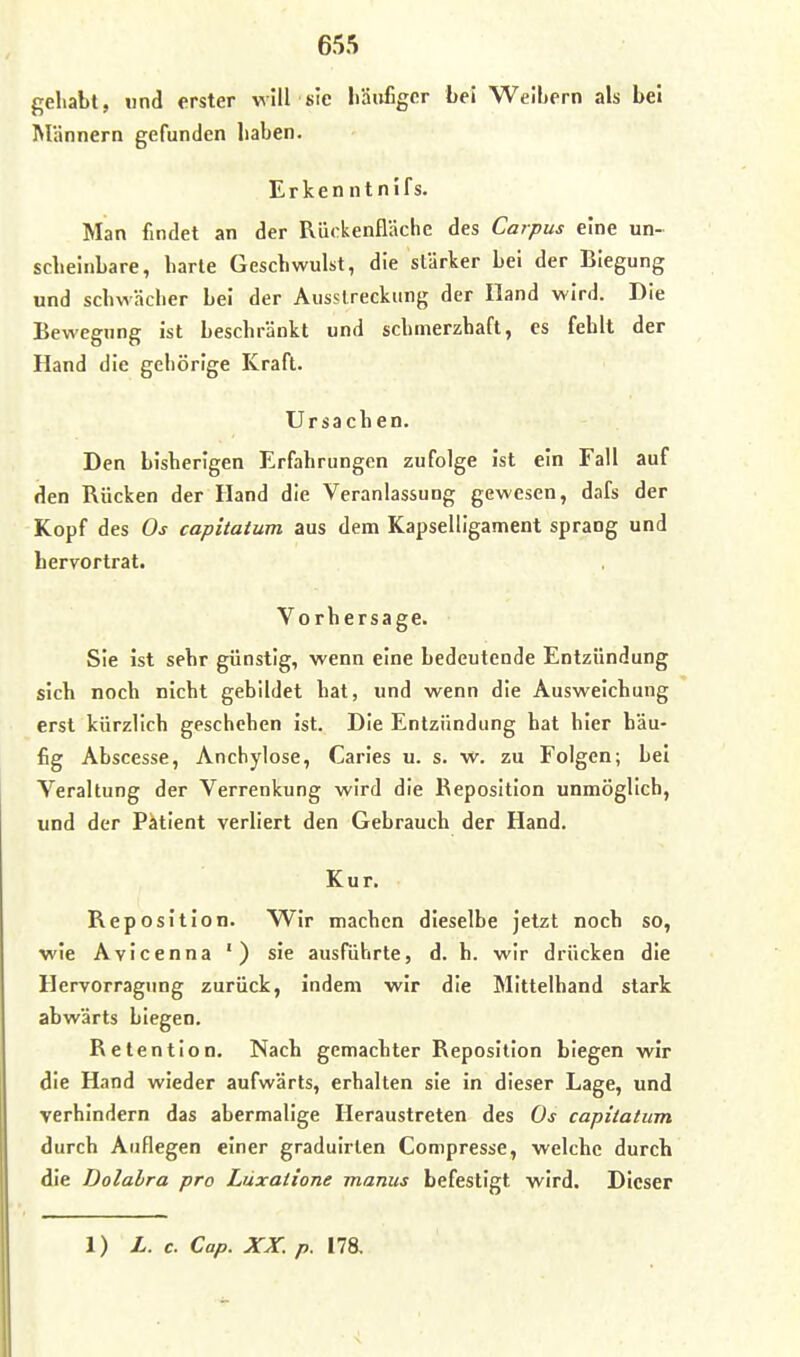 gehabt, nnd erster will sie liäiifigcr bei Weibern als bei Männern gefunden haben. Erkenntnifs. Man findet an der Rückenfläche des Corpus eine un- scheinbare, harte Geschwulst, die stärker bei der Biegung und schwächer bei der Ausslreckung der Hand wird. Die Bewegung ist beschränkt und schmerzhaft, es fehlt der Hand die gehörige Kraft. Ursachen. Den bisherigen Erfahrungen zufolge ist ein Fall auf den Rücken der Hand die Veranlassung gewesen, dafs der Kopf des Os capitatum aus dem KapseUigament sprang und hervortrat. Vorhersage. Sie ist sehr günstig, wenn eine bedeutende Entzündung sich noch nicht gebildet bat, und wenn die Ausweichung erst kürzlich geschehen ist. Die Entzündung hat hier häu- fig Abscesse, Anchylose, Caries u. s. w. zu Folgen; bei Veraltung der Verrenkung wird die Reposition unmöglich, und der Patient verliert den Gebrauch der Hand. Kur. Reposition. Wir machen dieselbe jetzt noch so, wie Avicenna ') sie ausführte, d. b. wir drücken die Hervorragung zurück, indem wir die Mittelhand stark abwärts biegen. Retention. Nach gemachter Reposition biegen wir die Hand wieder aufwärts, erhalten sie in dieser Lage, und verhindern das abermalige Heraustreten des Os capitatum durch Auflegen einer graduirlen Compresse, welche durch die Dolalra pro Lüxatione manus befestigt wird. Dieser 1) L. c. Cap. XX. p. 178.