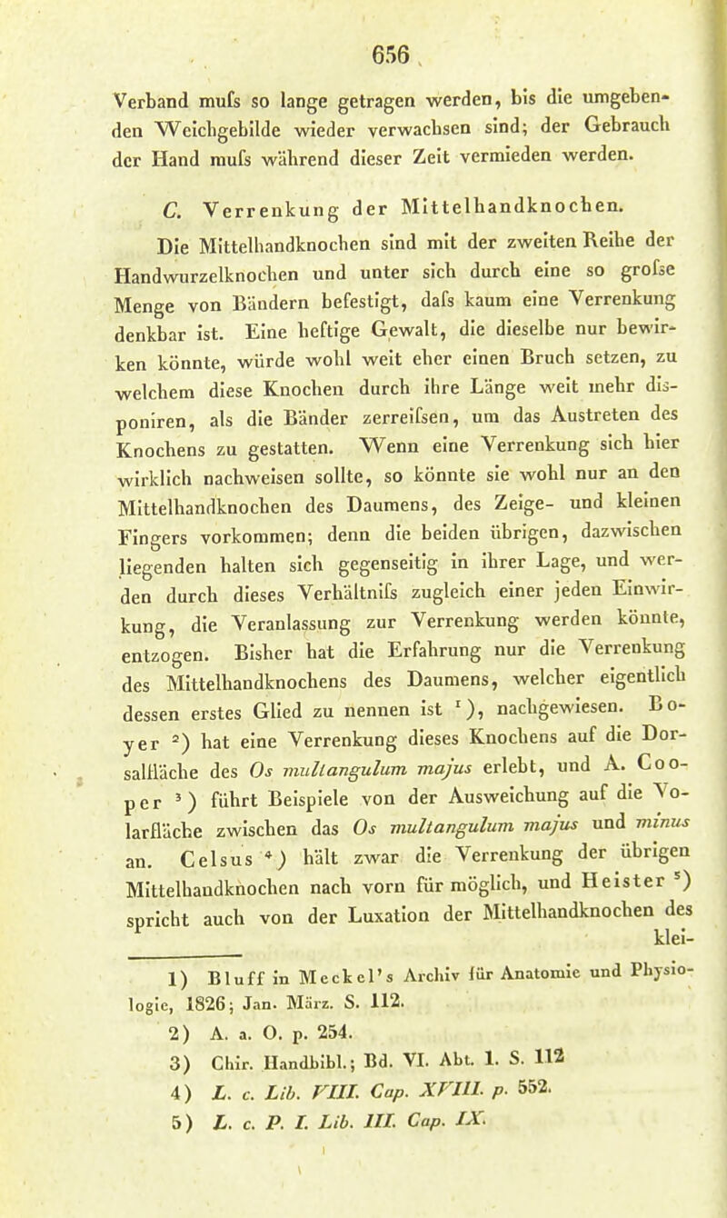 Verband mufs so lange getragen werden, bis die umgeben- den Welchgehilde wieder verwacbsen sind; der Gebrauch der Hand mufs während dieser Zeit vermieden werden. C. Verrenkung der Mittelhandknocben. Die Mittelhandknochen sind mit der zweiten Reihe der Handwurzelknochen und unter sich durch eine so grofse Menge von Bändern befestigt, dafs kaum eine Verrenkung denkbar ist. Eine heftige Gewalt, die dieselbe nur bewir- ken könnte, würde wohl weit eher einen Bruch setzen, zu welchem diese Knochen durch ihre Länge weit mehr dis- ponlren, als die Bänder zerreifsen, um das Austreten des Knochens zu gestatten. Wenn eine Verrenkung sich hier wirklich nachweisen sollte, so könnte sie wohl nur an den Mittelhandknochen des Daumens, des Zeige- und kleinen Fingers vorkommen; denn die beiden übrigen, dazwischen liegenden halten sich gegenseitig in Ihrer Lage, und wer- den durch dieses Verhältnifs zugleich einer jeden Einwir- kung, die Veranlassung zur Verrenkung werden könnte, entzogen. Bisher hat die Erfahrung nur die Verrenkung des Mittelhandknochens des Daumens, welcher eigentlich dessen erstes Glied zu nennen ist nachgewiesen. Bo- yer hat eine Verrenkung dieses Knochens auf die Dor- salHäche des Os muliangulum majus erlebt, und A. Coo- per ') führt Beispiele von der Ausweichung auf die \o- larfläche zwischen das Os multangulum majus und minus an. Celsus *) hält zwar die Verrenkung der übrigen Mittelhandknochen nach vorn für möglich, und Heister spricht auch von der Luxation der Mittelhandknochen des ^ klei- 1) Bluff in Meckel's Archiv liir Anatomie und Physio- logie, 1826; J.in. Mäiz. S. 112. 2) A. a. O. p. 254. 3) Chir. Handblbl.; Bd. VI. Abt. 1. S. 112 4) L. c. Lih. FIII. Cap. XFIII. p. 552. 5) L. c. P. l. Lib. III. Cap. IX.